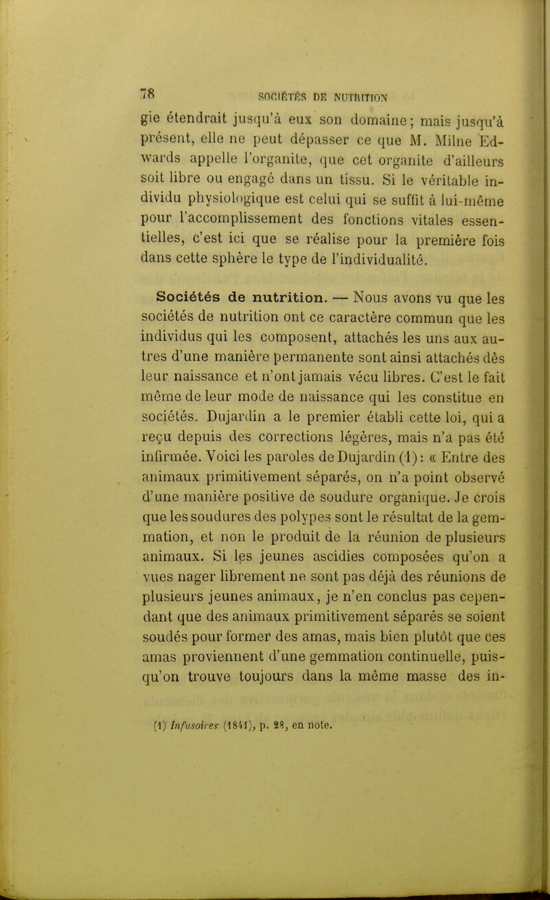 gie étendrait jusqu'à eux son domaine; mais jusqu'à présent, elle ne peut dépasser ce que M. Milne Ed- wards appelle l'organite, que cet organite d'ailleurs soit libre ou engagé dans un tissu. Si le véritable in- dividu physiologique est celui qui se suffit à lui-même pour l'accomplissement des fonctions vitales essen- tielles, c'est ici que se réalise pour la première fois dans cette sphère le type de l'individualité. Sociétés de nutrition. — Nous avons vu que les sociétés de nutrition ont ce caractère commun que les individus qui les composent, attachés les uns aux au- tres d'une manière permanente sont ainsi attachés dès leur naissance et n'ont jamais vécu libres. C'est le fait môme de leur mode de naissance qui les constitue en sociétés. Dujardin a le premier établi cette loi, qui a reçu depuis des corrections légères, mais n'a pas été infirmée. Voici les paroles de Dujardin (1) : « Entre des animaux primitivement séparés, on n'a point observé d'une manière positive de soudure organique. Je crois que les soudures des polypes sont le résultat de la gem- mation, et non le produit de la réunion de plusieurs animaux. Si les jeunes ascidies composées qu'on a vues nager librement ne sont pas déjà des réunions de plusieurs jeunes animaux, je n'en conclus pas cepen- dant que des animaux primitivement séparés se soient soudés pour former des amas, mais bien plutôt que ces amas proviennent d'une gemmation continuelle, puis- qu'on trouve toujours dans la même masse des in-
