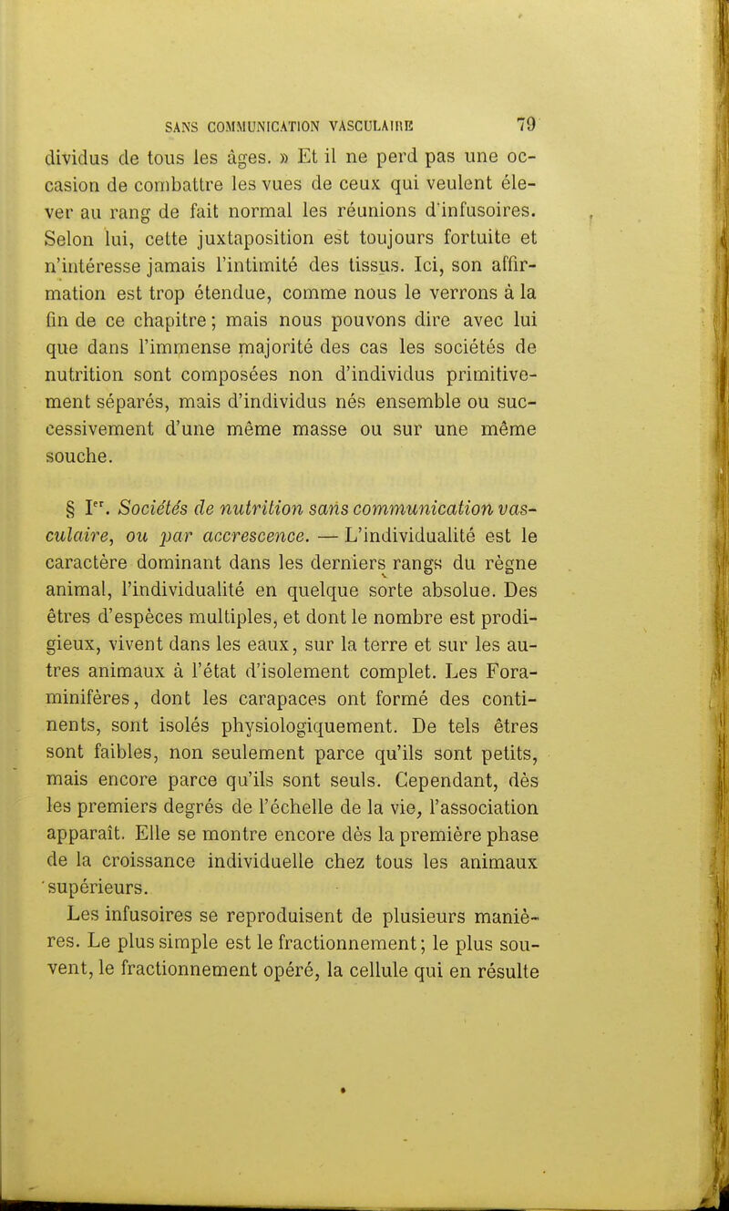 dividus de tous les âges. » Et il ne perd pas une oc- casion de combattre les vues de ceux qui veulent éle- ver au rang de fait normal les réunions d'infusoires. Selon lui, cette juxtaposition est toujours fortuite et n'intéresse jamais l'intimité des tissus. Ici, son affir- mation est trop étendue, comme nous le verrons à la fin de ce chapitre ; mais nous pouvons dire avec lui que dans l'immense majorité des cas les sociétés de nutrition sont composées non d'individus primitive- ment séparés, mais d'individus nés ensemble ou suc- cessivement d'une même masse ou sur une même souche. § Ier. Sociétés de nutrition sans communication vas- culaire, ou par accrescence. — L'individualité est le caractère dominant dans les derniers rangK du règne animal, l'individualité en quelque sorte absolue. Des êtres d'espèces multiples, et dont le nombre est prodi- gieux, vivent dans les eaux, sur la terre et sur les au- tres animaux à l'état d'isolement complet. Les Fora- minifères, dont les carapaces ont formé des conti- nents, sont isolés physiologiquement. De tels êtres sont faibles, non seulement parce qu'ils sont petits, mais encore parce qu'ils sont seuls. Cependant, dès les premiers degrés de l'échelle de la vie, l'association apparaît. Elle se montre encore dès la première phase de la croissance individuelle chez tous les animaux supérieurs. Les infusoires se reproduisent de plusieurs maniè- res. Le plus simple est le fractionnement; le plus sou- vent, le fractionnement opéré, la cellule qui en résulte