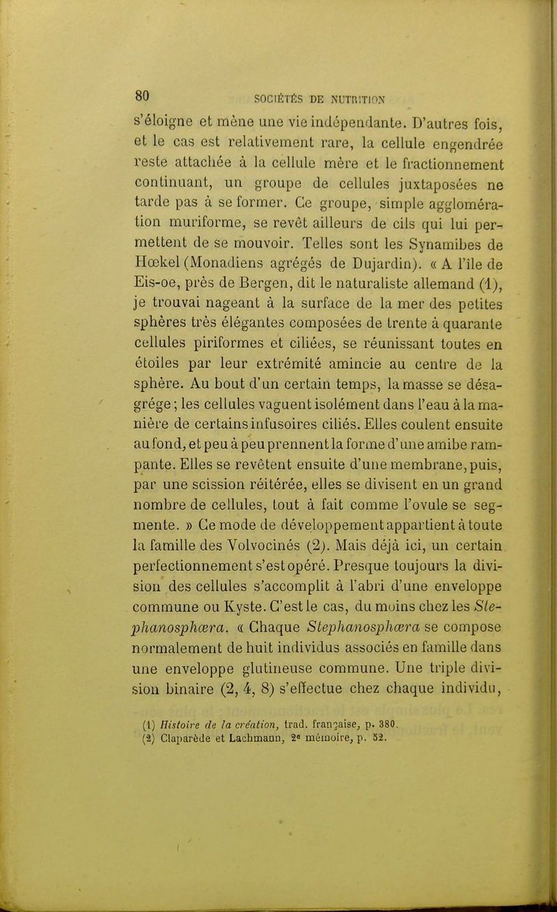 s'éloigne et mène une vie indépendante. D'autres fois, et le cas est relativement rare, la cellule engendrée reste attachée à la cellule mère et le fractionnement continuant, un groupe de cellules juxtaposées ne tarde pas à se former. Ce groupe, simple aggloméra- tion muriforme, se revêt ailleurs de cils qui lui per- mettent de se mouvoir. Telles sont les Synamibes de Hœkel (Monadiens agrégés de Dujardin). « A l'île de Eis-oe, près de Bergen, dit le naturaliste allemand (1), je trouvai nageant à la surface de la mer des petites sphères très élégantes composées de trente à quarante cellules piriformes et ciliées, se réunissant toutes en étoiles par leur extrémité amincie au centre de la sphère. Au bout d'un certain temps, la masse se désa- grège ; les cellules vaguent isolément dans l'eau à la ma- nière de certains infusoires ciliés. Elles coulent ensuite au fond, et peu à peu prennent la forme d'une amibe ram- pante. Elles se revêtent ensuite d'une membrane, puis, par une scission réitérée, elles se divisent en un grand nombre de cellules, tout à fait comme l'ovule se seg- mente. » Ce mode de développement appartient à toute la famille des Volvocinés (2). Mais déjà ici, un certain perfectionnement s'est opéré. Presque toujours la divi- sion des cellules s'accomplit à l'abri d'une enveloppe commune ou Kyste. C'est le cas, du moins chez les Ste- phanosphœra. a Chaque Stephanosphœra se compose normalement de huit individus associés en famille dans une enveloppe glutineuse commune. Une triple divi- sion binaire (2, 4, 8) s'effectue chez chaque individu, (1) Histoire rie la création, trad. française, p. 380. (2) Claparède et Lachmann, 2e mémoire, p. 52. (