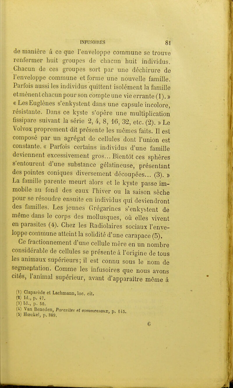 de manière à ce que l'enveloppe commune se trouve renfermer huit groupes de chacun huit individus. Chacun de ces groupes sort par une déchirure de l'enveloppe commune et forme une nouvelle famille. Parfois aussi les individus quittent isolément la famille et mènent chacun pour son compte une vie errante (1). » « LesEuglènes s'enkystent dans une capsule incolore, résistante. Dans ce kyste s'opère une multiplication fissipare suivant la série 2, 4, 8, 16, 32, etc. (2). » Le Volvox proprement dit présente les mêmes faits. Il est composé par un agrégat de cellules dont l'union est constante. « Parfois certains individus d'une famille deviennent excessivement gros... Bientôt ces sphères s'entourent d'une substance gélatineuse, présentant des pointes coniques diversement découpées... (3). » La famille parente meurt alors et le kyste passe im- mobile au fond des eaux l'hiver ou la saison sèche pour se résoudre ensuite en individus qui deviendront des familles. Les jeunes Grégarines s'enkystent de même dans le corps des mollusques, où elles vivent en parasites (4). Chez les Radiolaires sociaux l'enve- loppe commune atteint la solidité d'une carapace (5). Ce fractionnement d'une cellule mère en un nombre considérable de cellules se présente à l'origine de tous les animaux supérieurs; il est connu sous le nom de segmentation. Comme les infusoires que nous avons cités, l'animal supérieur, avant d'apparaître même à (1) Claparède et Lachmann, loc. cit. (2) M., p. 47. (3) Id., p. 50. (4) Van Beneden, Parasites et commensaux, p. 145 (5) Hœckel, p. 389. G