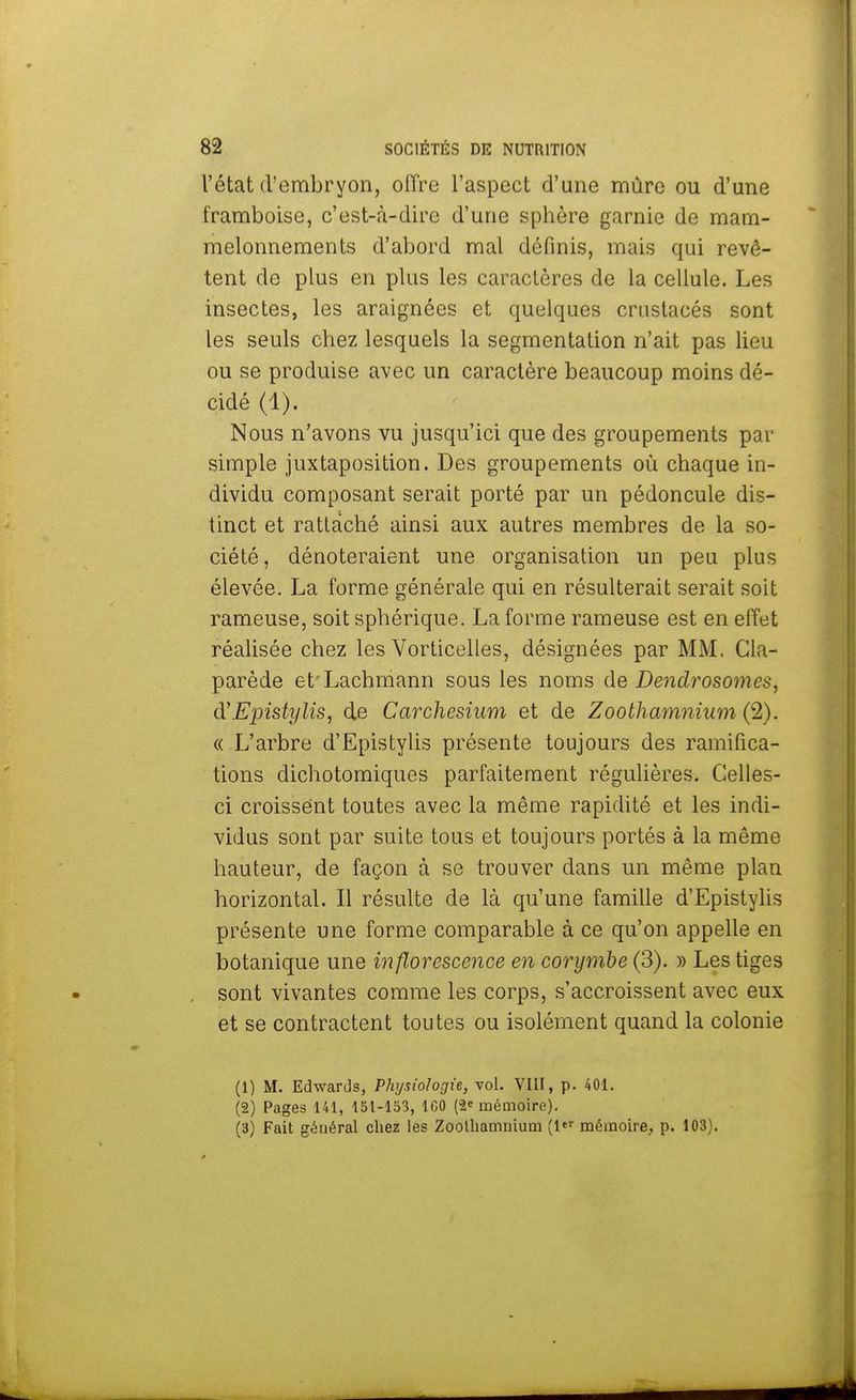 l'état d'embryon, offre l'aspect d'une mûre ou d'une framboise, c'est-à-dire d'une sphère garnie de mam- melonnements d'abord mal définis, mais qui revê- tent de plus en plus les caractères de la cellule. Les insectes, les araignées et quelques crustacés sont les seuls chez lesquels la segmentation n'ait pas lieu ou se produise avec un caractère beaucoup moins dé- cidé (1). Nous n'avons vu jusqu'ici que des groupements par simple juxtaposition. Des groupements où chaque in- dividu composant serait porté par un pédoncule dis- tinct et rattaché ainsi aux autres membres de la so- ciété , dénoteraient une organisation un peu plus élevée. La forme générale qui en résulterait serait soit rameuse, soit sphérique. La forme rameuse est en effet réalisée chez les Vorticelles, désignées par MM. Cla- parède et'Lachmann sous les noms de Dendrosomes, d'Epistylis, de Carchesium et de Zoothamnium (2). « L'arbre d'Epistylis présente toujours des ramifica- tions dichotomiques parfaitement régulières. Celles- ci croissent toutes avec la même rapidité et les indi- vidus sont par suite tous et toujours portés à la même hauteur, de façon à se trouver dans un même plan horizontal. Il résulte de là qu'une famille d'Epistylis présente une forme comparable à ce qu'on appelle en botanique une inflorescence en corymbe (3). » Les tiges sont vivantes comme les corps, s'accroissent avec eux et se contractent toutes ou isolément quand la colonie (1) M. Edwards, Physiologie, vol. VIII, p. 401. (2) Pages 141, 151-153, ICO (2e mémoire). (3) Fait général chez les Zoothamuium (ltr mémoire, p. 103).
