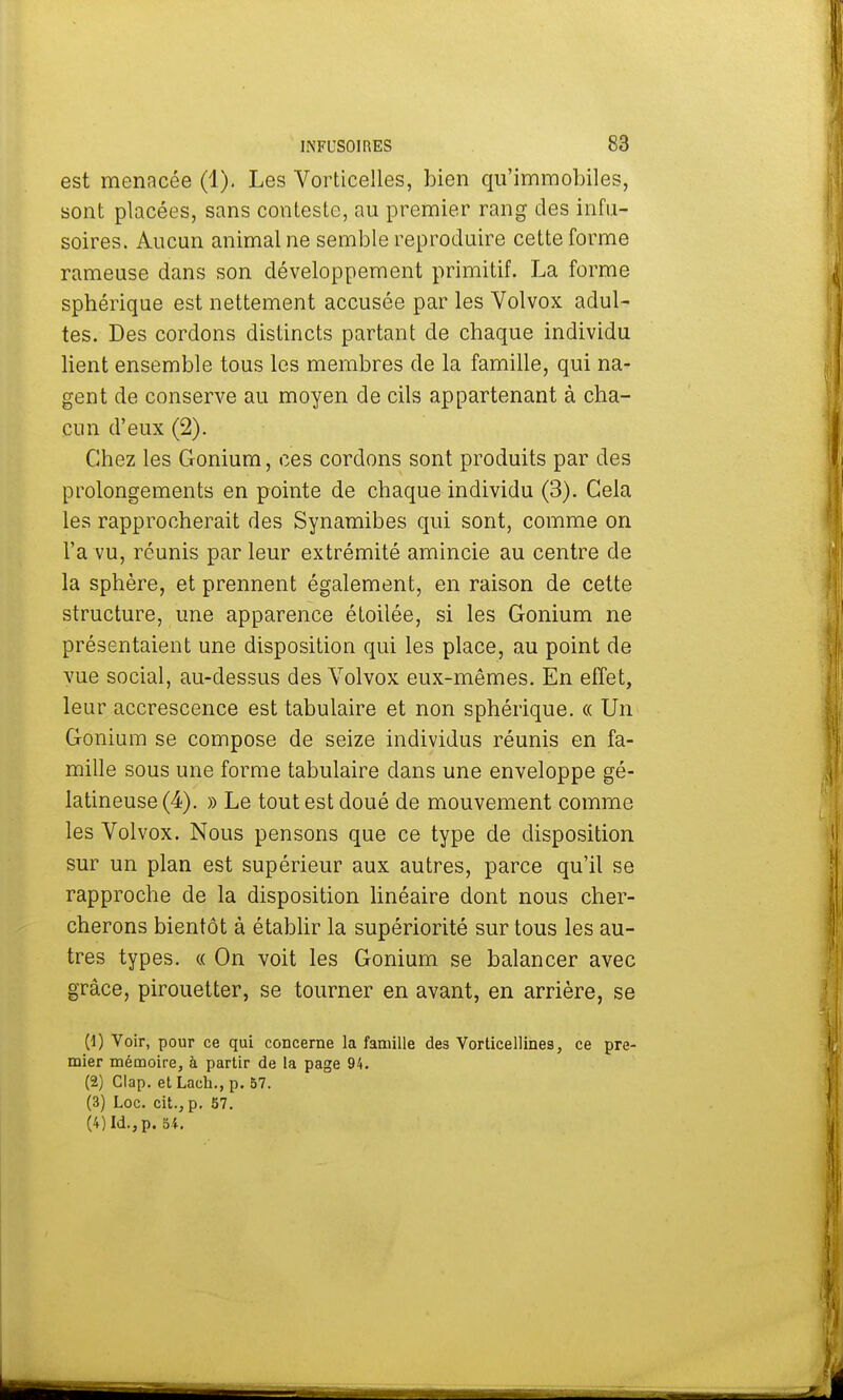 est menacée (1). Les Vorticelles, bien qu'immobiles, sont placées, sans conteste, au premier rang des infu- soires. Aucun animal ne semble reproduire cette forme rameuse dans son développement primitif. La forme sphérique est nettement accusée par les Volvox adul- tes. Des cordons distincts partant de chaque individu lient ensemble tous les membres de la famille, qui na- gent de conserve au moyen de cils appartenant à cha- cun d'eux (2). Chez les Gonium, ces cordons sont produits par des prolongements en pointe de chaque individu (3). Cela les rapprocherait des Synamibes qui sont, comme on l'a vu, réunis parleur extrémité amincie au centre de la sphère, et prennent également, en raison de cette structure, une apparence étoilée, si les Gonium ne présentaient une disposition qui les place, au point de vue social, au-dessus des Volvox eux-mêmes. En effet, leur accrescence est tabulaire et non sphérique. « Un Gonium se compose de seize individus réunis en fa- mille sous une forme tabulaire dans une enveloppe gé- latineuse (4). » Le tout est doué de mouvement comme les Volvox. Nous pensons que ce type de disposition sur un plan est supérieur aux autres, parce qu'il se rapproche de la disposition linéaire dont nous cher- cherons bientôt à établir la supériorité sur tous les au- tres types. « On voit les Gonium se balancer avec grâce, pirouetter, se tourner en avant, en arrière, se (1) Voir, pour ce qui concerne la famille des Vorticellines, ce pre- mier mémoire, à partir de la page 94. (2) Clap. et Lach., p. 57. (3) Loc. cit., p. 57. (4) Id.,p. 54.