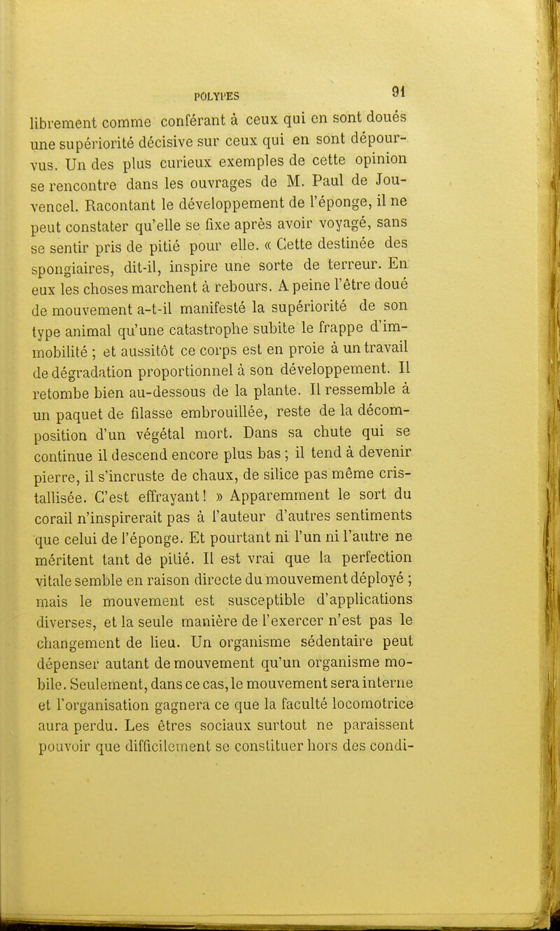 librement comme conférant à ceux qui en sont doués une supériorité décisive sur ceux qui en sont dépour- vus. Un des plus curieux exemples de cette opinion se rencontre dans les ouvrages de M. Paul de Jou- vencel. Racontant le développement de l'éponge, il ne peut constater qu'elle se fixe après avoir voyagé, sans se sentir pris de pitié pour elle. « Cette destinée des spongiaires, dit-il, inspire une sorte de terreur. En eux les choses marchent à rebours. A peine l'être doué de mouvement a-t-il manifesté la supériorité de son type animal qu'une catastrophe subite le frappe d'im- mobilité ; et aussitôt ce corps est en proie à un travail de dégradation proportionnel à son développement. Il retombe bien au-dessous de la plante. Il ressemble à un paquet de filasse embrouillée, reste de la décom- position d'un végétal mort. Dans sa chute qui se continue il descend encore plus bas ; il tend à devenir pierre, il s'incruste de chaux, de silice pas même cris- tallisée. C'est effrayant! » Apparemment le sort du corail n'inspirerait pas à l'auteur d'autres sentiments que celui de l'éponge. Et pourtant ni l'un ni l'autre ne méritent tant de pitié. Il est vrai que la perfection vitale semble en raison directe du mouvement déployé ; mais le mouvement est susceptible d'applications diverses, et la seule manière de l'exercer n'est pas le changement de lieu. Un organisme sédentaire peut dépenser autant de mouvement qu'un organisme mo- bile. Seulement, dans ce cas, le mouvement sera interne et l'organisation gagnera ce que la faculté locomotrice aura perdu. Les êtres sociaux surtout ne paraissent pouvoir que difficilement se constituer hors des condi-