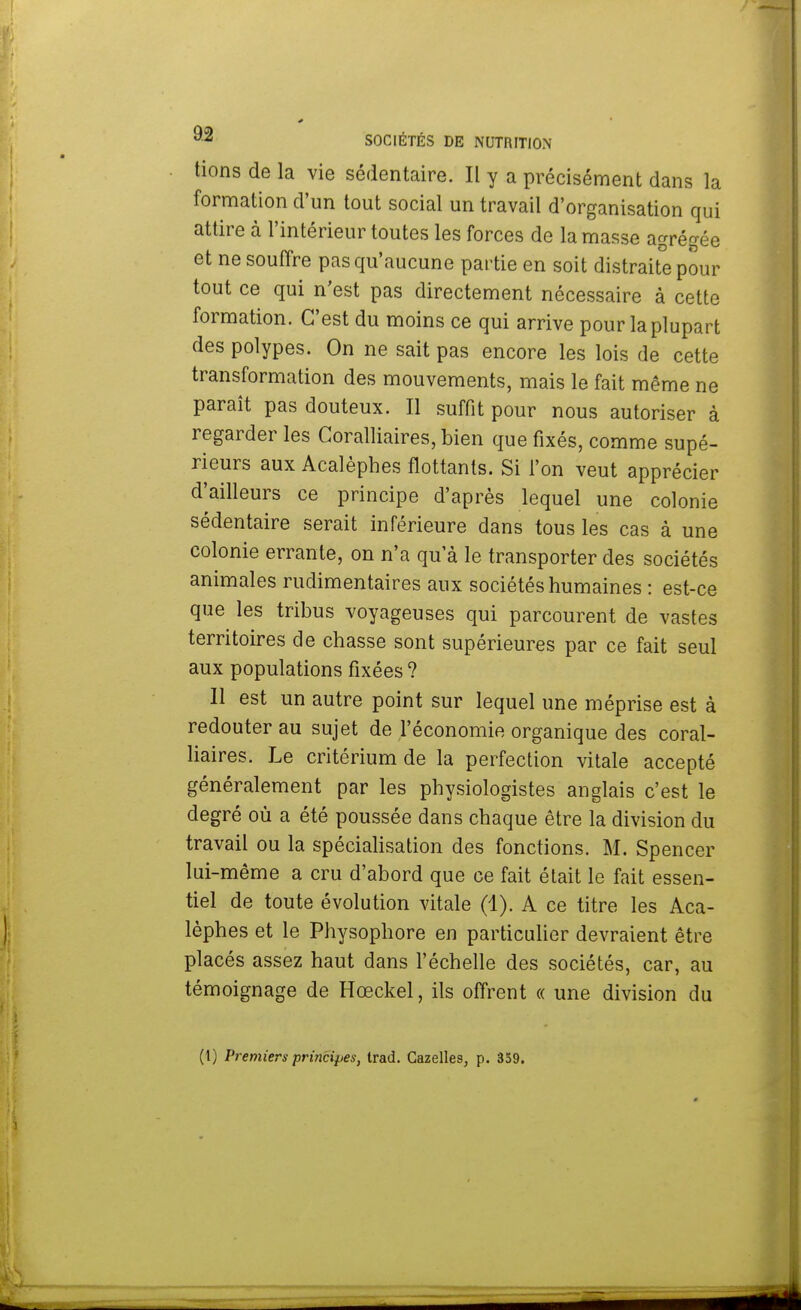 tions de la vie sédentaire. Il y a précisément dans la formation d'un tout social un travail d'organisation qui attire à l'intérieur toutes les forces de la masse agrégée et ne souffre pas qu'aucune partie en soit distraite pour tout ce qui n'est pas directement nécessaire à cette formation. C'est du moins ce qui arrive pour la plupart des polypes. On ne sait pas encore les lois de cette transformation des mouvements, mais le fait même ne paraît pas douteux. Il suffit pour nous autoriser à regarder les Coralliaires, bien que fixés, comme supé- rieurs aux Acalèphes flottants. Si l'on veut apprécier d'ailleurs ce principe d'après lequel une colonie sédentaire serait inférieure dans tous les cas à une colonie errante, on n'a qu'à le transporter des sociétés animales rudimentaires aux sociétés humaines : est-ce que les tribus voyageuses qui parcourent de vastes territoires de chasse sont supérieures par ce fait seul aux populations fixées ? Il est un autre point sur lequel une méprise est à redouter au sujet de l'économie organique des coral- liaires. Le critérium de la perfection vitale accepté généralement par les physiologistes anglais c'est le degré où a été poussée dans chaque être la division du travail ou la spécialisation des fonctions. M. Spencer lui-même a cru d'abord que ce fait était le fait essen- tiel de toute évolution vitale (1). A ce titre les Aca- lèphes et le Physophore en particulier devraient être placés assez haut dans l'échelle des sociétés, car, au témoignage de Hœckel, ils offrent « une division du (l) Premiers principes, Irad. Gazelles, p. 359.