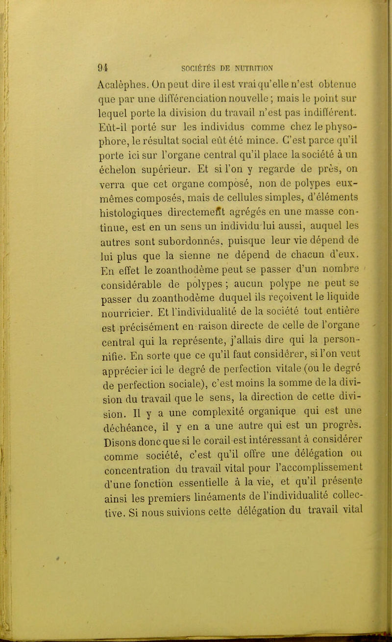 Acalèphes. On peut dire il est vrai qu'elle n'est obtenue que par une différenciation nouvelle ; mais le point sur lequel porte la division du travail n'est pas indifférent. Eut-il porté sur les individus comme chez le physo- phore, le résultat social eût été mince. C'est parce qu'il porte ici sur l'organe central qu'il place la société à un échelon supérieur. Et si l'on y regarde de près, on verra que cet organe composé, non de polypes eux- mêmes composés, mais de cellules simples, d'éléments histologiques directement agrégés en une masse con- tinue, est en un sens un individu lui aussi, auquel les autres sont subordonnés, puisque leur vie dépend de lui plus que la sienne ne dépend de chacun d'eux. En effet le zoanthodème peut se passer d'un nombre considérable de polypes; aucun polype ne peut se passer du zoanthodème duquel ils reçoivent le liquide nourricier. Et l'individualité de la société tout entière est précisément en raison directe de celle de l'organe central qui la représente, j'allais dire qui la person- nifie. En sorte que ce qu'il faut considérer, si l'on veut apprécier ici le degré de perfection vitale (ou le degré de perfection sociale), c'est moins la somme de la divi- sion du travail que le sens, la direction de cette divi- sion. Il y a une complexité organique qui est une déchéance, il y en a une autre qui est un progrès. Disons donc que si le corail-est intéressant à considérer comme société, c'est qu'il offre une délégation ou concentration du travail vital pour l'accomplissement d'une fonction essentielle à la vie, et qu'il présente ainsi les premiers linéaments de l'individualité collec- tive. Si nous suivions cette délégation du travail vital