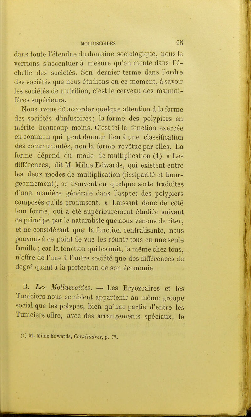 dans toute l'étendue du domaine sociologique, nous le verrions s'accentuer à mesure qu'on monte dans l'é- chelle des sociétés. Son dernier terme dans l'ordre des sociétés que nous étudions en ce moment, à savoir les sociétés de nutrition, c'est le cerveau des mammi- fères supérieurs. Nous avons dû accorder quelque attention à la forme des sociétés d'infusoires ; la forme des polypiers en mérite beaucoup moins. C'est ici la fonction exercée en commun qui peut donner lieu à une classification des communautés, non la forme revêtue par elles. La forme dépend du mode de multiplication (1). « Les différences, dit M. Milne Edwards, qui existent entre les deux modes de multiplication (fissiparité et bour- geonnement), se trouvent en quelque sorte traduites d'une manière générale dans l'aspect des polypiers composés qu'ils produisent. » Laissant donc de côté leur forme, qui a été supérieurement étudiée suivant ce principe parle naturaliste que nous venons de citer, et ne considérant que- la fonction centralisante, nous pouvons à ce point de vue les réunir tous en une seule famille ; car la fonction qui les unit, la même chez tous, n'offre de l'une à l'autre société que des différences de degré quanta la perfection de son économie. B. Les Molluscoïdes. — Les Bryozoaires et les Tuniciers nous semblent appartenir au même groupe social que les polypes, bien qu'une partie d'entre les Tuniciers offre, avec des arrangements spéciaux, le (1) M. Milne Edwards, Coralliaires, p. 77.