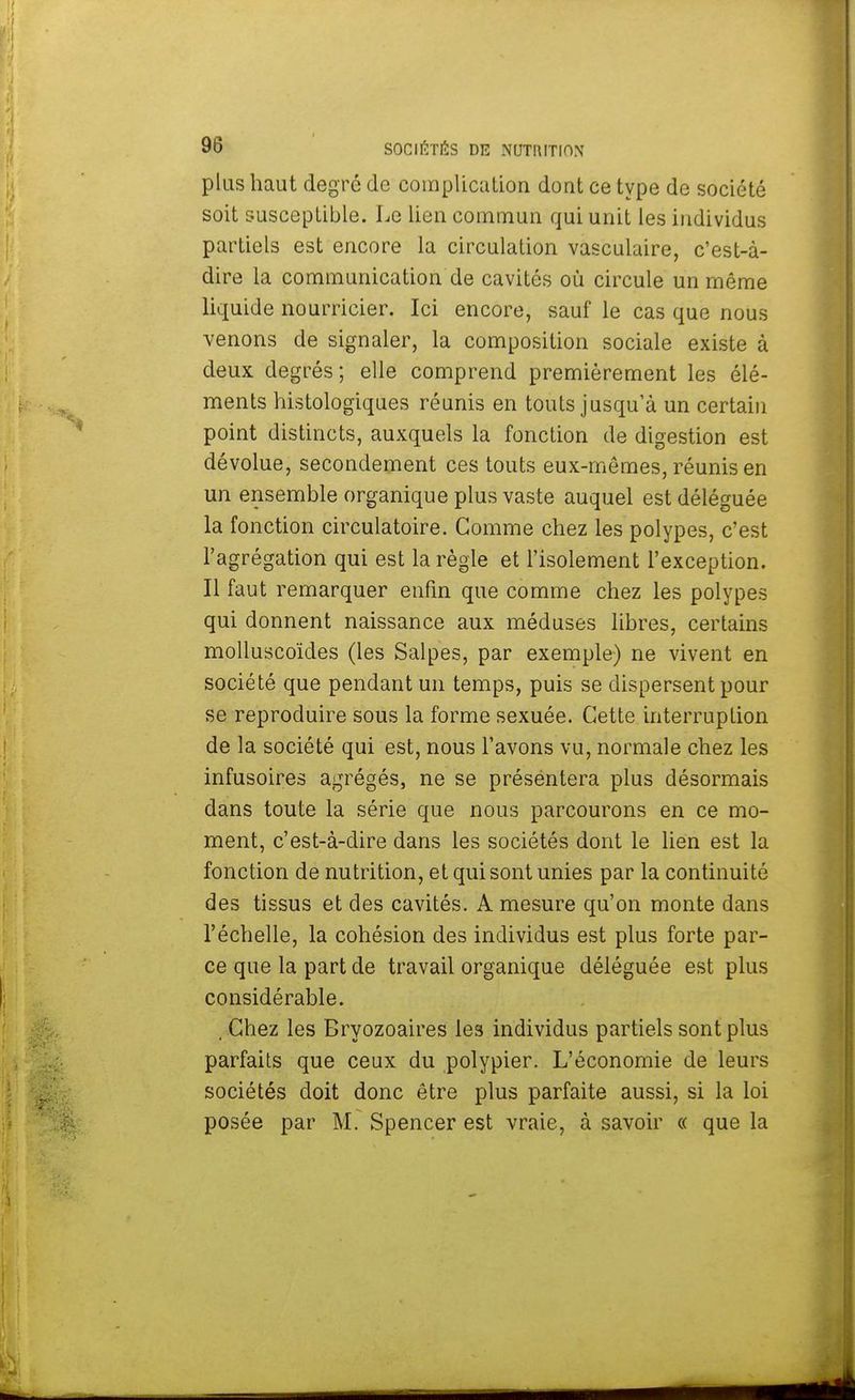 plus haut degré de complication dont ce type de société soit susceptible. Le lien commun qui unit les individus partiels est encore la circulation vasculaire, c'est-à- dire la communication de cavités où circule un même liquide nourricier. Ici encore, sauf le cas que nous venons de signaler, la composition sociale existe à deux degrés; elle comprend premièrement les élé- ments histologiques réunis en touts jusqu'à un certain point distincts, auxquels la fonction de digestion est dévolue, secondement ces touts eux-mêmes, réunis en un ensemble organique plus vaste auquel est déléguée la fonction circulatoire. Gomme chez les polypes, c'est l'agrégation qui est la règle et l'isolement l'exception. Il faut remarquer enfin que comme chez les polypes qui donnent naissance aux méduses libres, certains molluscoïdes (les Salpes, par exemple) ne vivent en société que pendant un temps, puis se dispersent pour se reproduire sous la forme sexuée. Cette interruption de la société qui est, nous l'avons vu, normale chez les infusoires agrégés, ne se présentera plus désormais dans toute la série que nous parcourons en ce mo- ment, c'est-à-dire dans les sociétés dont le lien est la fonction de nutrition, et qui sont unies par la continuité des tissus et des cavités. A mesure qu'on monte dans l'échelle, la cohésion des individus est plus forte par- ce que la part de travail organique déléguée est plus considérable. , Chez les Bryozoaires les individus partiels sont plus parfaits que ceux du polypier. L'économie de leurs sociétés doit donc être plus parfaite aussi, si la loi posée par M. Spencer est vraie, à savoir « que la