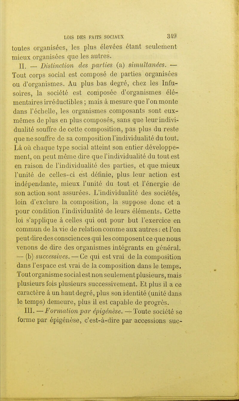 toutes organisées, les plus élevées étant seulement mieux organisées que les autres. II. — Distinction des parties (a) simultanées. — Tout corps social est composé de parties organisées ou d'organismes. Au plus bas degré, chez les Infu- soires, la société est composée d'organismes élé- mentaires irréductibles ; mais à mesure que l'on monte dans l'échelle, les organismes composants sont eux- mêmes de plus en plus composés, sans que leur indivi- dualité souffre de cette composition, pas plus du reste que ne souffre de sa composition l'individualité du tout. Là où chaque type social atteint son entier développe- ment, on peut même dire que l'individualité du tout est en raison de l'individualité des parties, et que mieux l'unité de celles-ci est définie, plus leur action est indépendante, mieux l'unité du tout et l'énergie de son action sout assurées. L'individualité des sociétés, loin d'exclure la composition, la suppose donc et a pour condition l'individualité de leurs éléments. Cette loi s'applique à celles qui ont pour but l'exercice en commun de la vie de relation comme aux autres : et l'on peut dire des consciences qui les composent ce que nous venons de dire des organismes intégrants en général. — (b) successives. — Ce qui est vrai de la composition dans l'espace est vrai de la composition dans le temps. Tout organisme social est non seulement plusieurs, mais plusieurs fois plusieurs successivement. Et plus il a ce caractère à un haut degré, plus son identité (unité dans le temps) demeure, plus il est capable de progrès. III. —Formation par épigénèse. —Toute société se forme par épigénèse, c'est-à-dire par accessions suc-