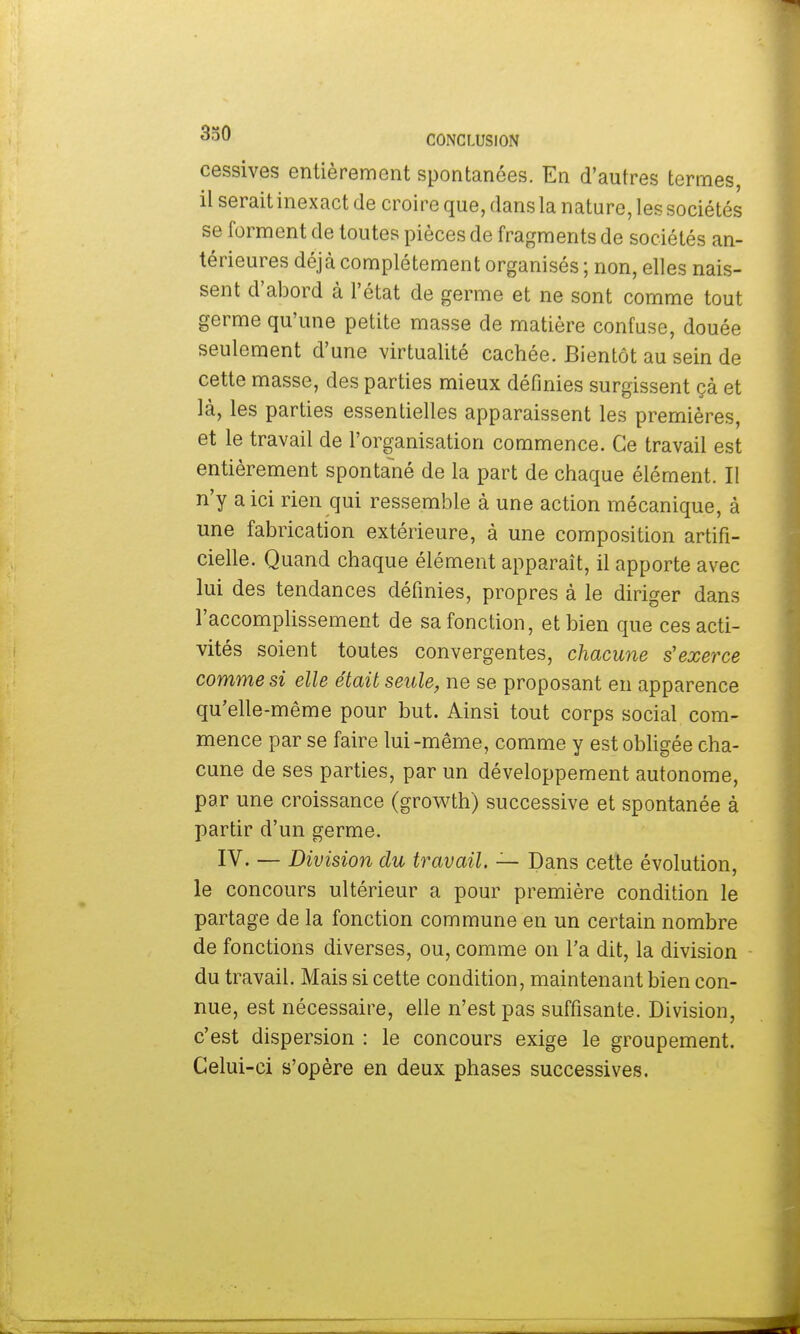 cessives entièrement spontanées. En d'autres termes, il serait inexact de croire que, dans la nature, les sociétés se forment de toutes pièces de fragments de sociétés an- térieures déjà complètement organisés ; non, elles nais- sent d'abord à l'état de germe et ne sont comme tout germe qu'une petite masse de matière confuse, douée seulement d'une virtualité cachée. Bientôt au sein de cette masse, des parties mieux définies surgissent çà et là, les parties essentielles apparaissent les premières, et le travail de l'organisation commence. Ce travail est entièrement spontané de la part de chaque élément. Il n'y a ici rien qui ressemble à une action mécanique, à une fabrication extérieure, à une composition artifi- cielle. Quand chaque élément apparaît, il apporte avec lui des tendances définies, propres à le diriger dans l'accomplissement de sa fonction, et bien que ces acti- vités soient toutes convergentes, chacune s'exerce comme si elle était seule, ne se proposant en apparence qu'elle-même pour but. Ainsi tout corps social com- mence par se faire lui-même, comme y est obligée cha- cune de ses parties, par un développement autonome, par une croissance (growth) successive et spontanée à partir d'un germe. IV. — Division du travail. — Dans cette évolution, le concours ultérieur a pour première condition le partage de la fonction commune en un certain nombre de fonctions diverses, ou, comme on l'a dit, la division du travail. Mais si cette condition, maintenant bien con- nue, est nécessaire, elle n'est pas suffisante. Division, c'est dispersion : le concours exige le groupement. Celui-ci s'opère en deux phases successives.