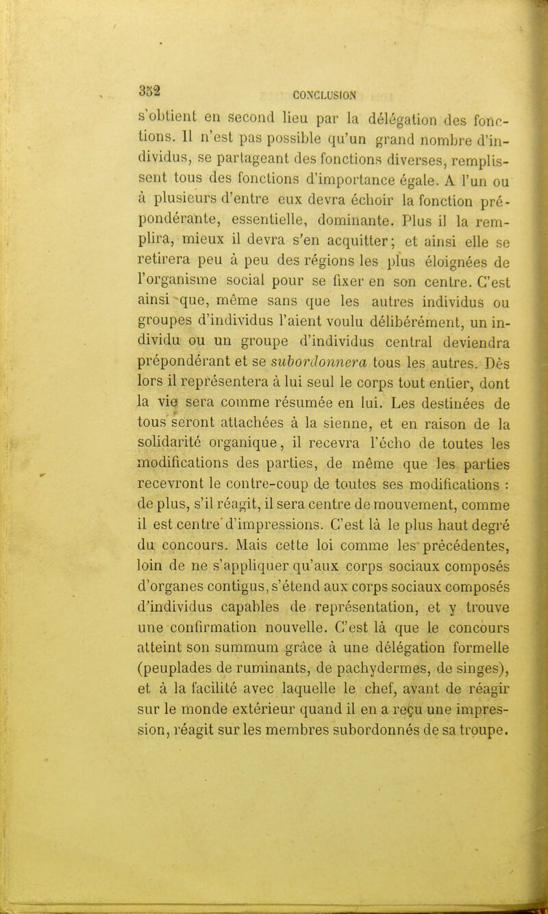 s'obtient en second lieu par la délégation des fonc- tions. 11 n'est pas possible qu'un grand nombre d'in- dividus, se partageant des fonctions diverses, remplis- sent tous des fonctions d'importance égale. A l'un ou à plusieurs d'entre eux devra échoir la fonction pré- pondérante, essentielle, dominante. Plus il la rem- plira, mieux il devra s'en acquitter ; et ainsi elle se retirera peu à peu des régions les plus éloignées de l'organisme social pour se fixer en son centre. C'est ainsi -que, même sans que les autres individus ou groupes d'individus l'aient voulu délibérément, un in- dividu ou un groupe d'individus central deviendra prépondérant et se subordonnera tous les autres. Dès lors il représentera à lui seul le corps tout entier, dont la vie sera comme résumée en lui. Les destinées de tous seront attachées à la sienne, et en raison de la solidarité organique, il recevra l'écho de toutes les modifications des parties, de même que les parties recevront le contre-coup de toutes ses modifications : de plus, s'il réagit, il sera centre de mouvement, comme il est centre'd'impressions. C'est là le plus haut degré du concours. Mais cette loi comme les précédentes, loin de ne s'appliquer qu'aux corps sociaux composés d'organes contigus, s'étend aux corps sociaux composés d'individus capables de représentation, et y trouve une confirmation nouvelle. C'est là que le concours atteint son summum grâce à une délégation formelle (peuplades de ruminants, de pachydermes, de singes), et à la facilité avec laquelle le chef, avant de réagir sur le monde extérieur quand il en a reçu une impres- sion, réagit sur les membres subordonnés de sa troupe.