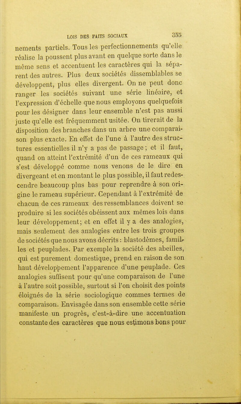 nements partiels. Tous les perfectionnements qu'elle réalise la poussent plus avant en quelque sorte dans le même sens et accentuent les caractères qui la sépa- rent des autres. Plus deux sociétés dissemblables se développent, plus elles divergent. On ne peut donc ranger les sociétés suivant une série linéaire, et l'expression d'échelle que nous employons quelquefois pour les désigner dans leur ensemble n'est pas aussi juste qu'elle est fréquemment usitée. On tirerait de la disposition des branches dans un arbre une comparai- son plus exacte. En effet de l'une à l'autre des struc- tures essentielles il n'y a pas de passage ; et il faut, quand on atteint l'extrémité d'un de ces rameaux qui s'est développé comme nous venons de le dire en divergeant et en montant le plus possible, il faut redes- cendre beaucoup plus bas pour reprendre à son ori- gine le rameau supérieur. Cependant à l'extrémité de chacun de ces rameaux des ressemblances doivent se produire si les sociétés obéissent aux mêmes lois dans leur développement; et en effet il y a des analogies, mais seulement des analogies entre les trois groupes de sociétés que nous avons décrits : blastodèmes, famil- les et peuplades. Par exemple la société des abeilles, qui est purement domestique, prend en raison de son haut développement l'apparence d'une peuplade. Ces analogies suffisent pour qu'une comparaison de l'une à l'autre soit possible, surtout si l'on choisit des points éloignés de la série sociologique commes termes de comparaison. Envisagée dans son ensemble cette série manifeste un progrès, c'est-à-dire une accentuation constante des caractères que nous estimons bons pour