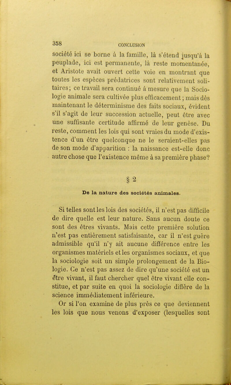 société ici se borne à la famille, là s'étend jusqu'à la peuplade, ici est permanente, là reste momentanée, et Aristote avait ouvert cette voie en montrant que toutes les espèces prédatrices sont relativement soli- taires; ce travail sera continué à mesure que la Socio- logie animale sera cultivée plus efficacement ; mais dès maintenant le déterminisme des faits sociaux, évident s'il s'agit de leur succession actuelle, peut être avec une suffisante certitude affirmé de leur genèse. Du reste, comment les lois qui sont vraies du mode d'exis- tence d'un être quelconque ne le seraient-elles pas de son mode d'apparition : la naissance est-elle donc autre chose que l'existence même à sa première phase? De la nature des sociétés animales. Si telles sont les lois des sociétés, il n'est pas difficile de dire quelle est leur nature. Sans aucun doute ce sont des êtres vivants. Mais cette première solution n'est pas entièrement satisfaisante, car il n'est guère admissible qu'il n'y ait aucune différence entre les organismes matériels et les organismes sociaux, et que la sociologie soit un simple prolongement de la Bio- logie. Ce n'est pas assez de dire qu'une société est un être vivant, il faut chercher quel être vivant elle con- stitue, et par suite en quoi la sociologie diffère de la science immédiatement inférieure. Or si l'on examine de plus près ce que deviennent les lois que nous venons d'exposer (lesquelles sont