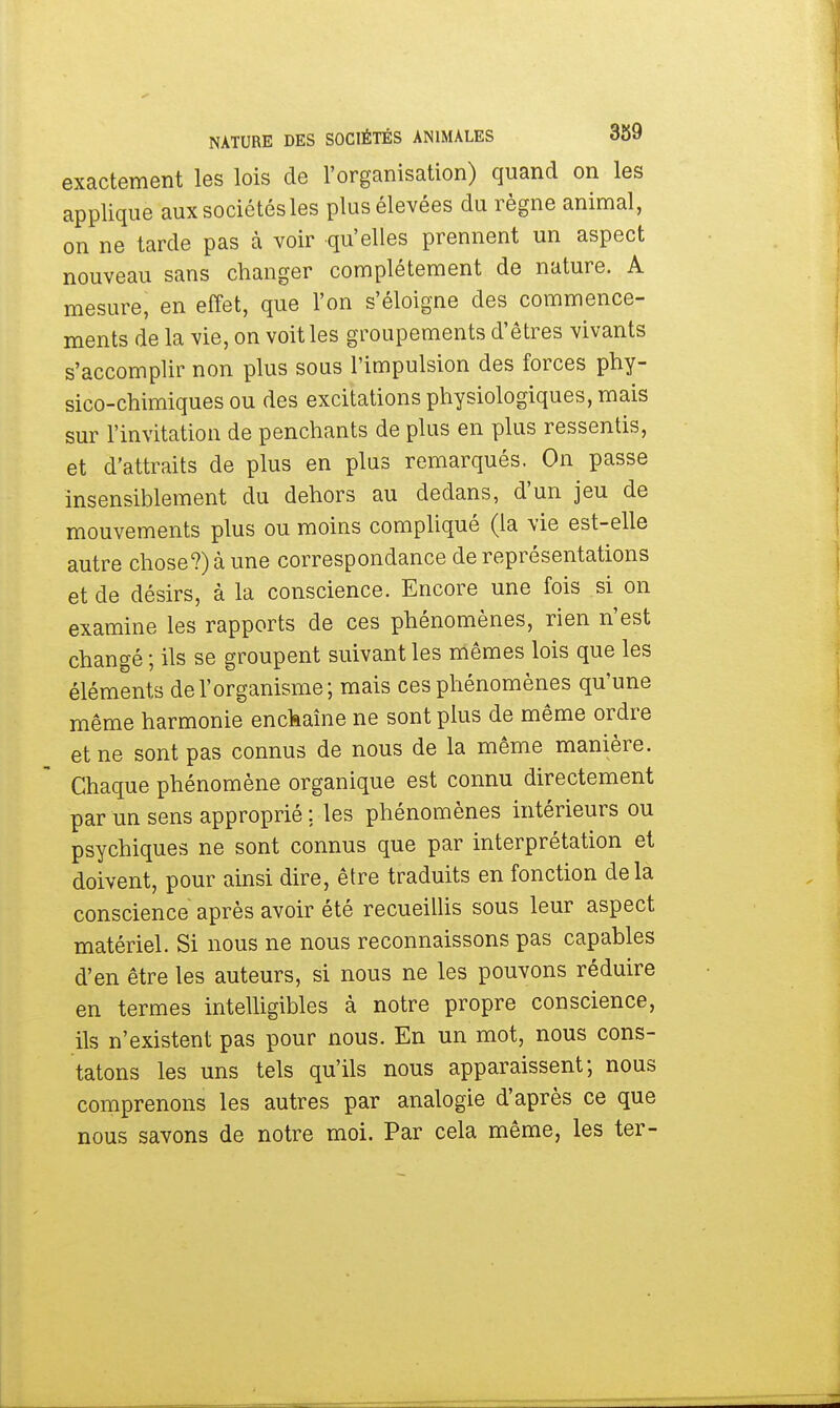 exactement les lois de l'organisation) quand on les applique aux sociétés les plus élevées du règne animal, on ne tarde pas à voir qu'elles prennent un aspect nouveau sans changer complètement de nature. A mesure, en effet, que l'on s'éloigne des commence- ments de la vie, on voit les groupements d'êtres vivants s'accomplir non plus sous l'impulsion des forces phy- sico-chimiques ou des excitations physiologiques, mais sur l'invitation de penchants de plus en plus ressentis, et d'attraits de plus en plus remarqués. On passe insensiblement du dehors au dedans, d'un jeu de mouvements plus ou moins compliqué (la vie est-elle autre chose?) à une correspondance de représentations et de désirs, à la conscience. Encore une fois si on examine les rapports de ces phénomènes, rien n'est changé ; ils se groupent suivant les mêmes lois que les éléments de l'organisme ; mais ces phénomènes qu'une même harmonie enchaîne ne sont plus de même ordre et ne sont pas connus de nous de la même manière. Chaque phénomène organique est connu directement par un sens approprié ; les phénomènes intérieurs ou psychiques ne sont connus que par interprétation et doivent, pour ainsi dire, être traduits en fonction delà conscience après avoir été recueillis sous leur aspect matériel. Si nous ne nous reconnaissons pas capables d'en être les auteurs, si nous ne les pouvons réduire en termes intelligibles à notre propre conscience, ils n'existent pas pour nous. En un mot, nous cons- tatons les uns tels qu'ils nous apparaissent; nous comprenons les autres par analogie d'après ce que nous savons de notre moi. Par cela même, les ter-