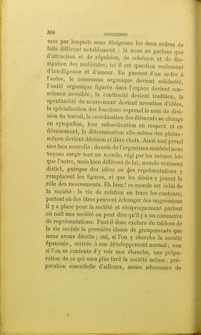 mes par lesquels nous désignons les deux ordres de faits diffèrent notablement : là nous ne parlons que d'attraction et de répulsion, de cohésion et de dis- sipation des molécules; ici il est question seulement d'intelligence et d'amour. En passant d'un ordre à l'autre, le consensus organique devient solidarité, l'unité organique figurée dans l'espace devient con- science invisible; la continuité devient tradition, la spontanéité du mouvement devient invention d'idées, la spécialisation des fonctions reprend le nom de divi- sion du travail, la coordination des éléments se change en sympathie, leur subordination en respect et en dévouement, la détermination elle-même des phéno- mènes devient décision et libre choix. Ainsi tout prend une face nouvelle : du sein de l'organisme matériel nous voyons surgir tout un monde, régi parles mêmes lois que l'autre, mais bien différent de lui; monde vraiment distict, puisque des idées ou des représentations y remplacent les figures, et que les désirs y jouent le rôle des mouvements. Eh bien ! ce monde est celui de la société : la vie de relation en trace les contours; partout où des êtres peuvent échanger des impressions il y a place pour la société et réciproquement partout où naît une société on peut dire qu'il y a un commerce de représentations. Faut-il donc exclure du tableau de la vie sociale la première classe de groupements que nous avons décrite ; oui, si l'on y cherche la société épanouie, arrivée à son développement normal ; non si l'on se contente d'y voir une ébauche, une prépa- ration de ce qui sera plus tard la société même : pré- paration essentielle d'ailleurs, assise nécessaire de