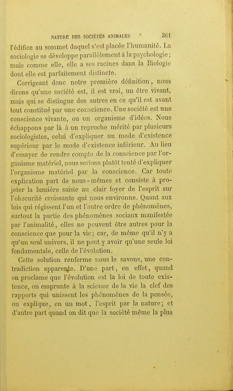 l'édifice au sommet duquel s'est placée l'humanité. La sociologie se développe parallèlement à la psychologie ; mais comme elle, elle a ses racines dans la Biologie dont elle est parfaitement distincte. Corrigeant donc notre première définition, nous dirons qu'une société est, il est vrai, un être vivant, mais qui se distingue des autres en ce qu'il est avant tout constitué par une conscience. Une société est une conscience vivante, ou un organisme d'idées. Nous échappons par là à un reproche mérité par plusieurs sociologistes, celui d'expliquer un mode d'existence supérieur par le mode d'existence inférieur. Au lieu d'essayer de rendre compte de la conscience par l'or- ganisme matériel, nous serions plutôt tenté d'expliquer l'organisme matériel par la conscience. Car toute explication part de nous-mêmes et consiste à pro- jeter la lumière saisie au clair foyer de l'esprit sur l'obscurité croissante qui nous environne. Quant aux lois qui régissent l'un et l'autre ordre de phénomènes, surtout la partie des phénomènes sociaux manifestée par l'animalité, elles ne peuvent être autres pour la conscience que pour la vie; car, de même qu'il n'y a qu'un seul univers, il ne peut y avoir qu'une seule loi fondamentale, celle de l'évolution. Cette solution renferme nous le savons, une con- tradiction apparente. D'une part, en effet, quand on proclame que l'évolution est la loi de toute exis- tence, on emprunte à la science de la vie la clef des rapports qui unissent les phénomènes de la pensée, on explique, en un mot, l'esprit par la nature; et d'autre part quand on dit que la société même la plus