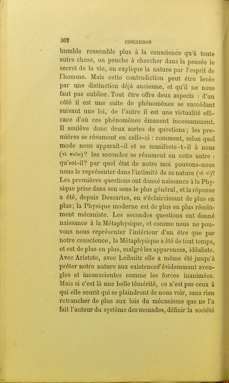 humble ressemble plus à la conscience qu'à toute autre chose, on penche à chercher dans la pensée le secret de la vie, on explique la nature par l'esprit de l'homme. Mais cette contradiction peut être levée par une distinction déjà ancienne, et qu'il ne nous faut pas oublier. Tout être offre deux aspects : d'un côté il est une suite de phénomènes se succédant suivant une loi, de l'autre il est une virtualité effi- cace d'où ces phénomènes émanent incessamment. Il soulève donc deux sortes de questions ; les pre- mières se résument en celle-ci : comment, selon quel mode nous apparaît-il et se manifeste-t-il à nous (to uoTov)? les secondes se résument en cette autre : qu'est-il? par quel état de notre moi pouvons-nous nous le représenter dans l'intimité de sa nature (rh ri)? Les premières questions ont donné naissance à la Phy- sique prise dans son sens le plus général, et la réponse a été, depuis Descartes, en s'éclaircissant de plus en plus ; la Physique moderne est de plus en plus résolu- ment mécaniste. Les secondes questions ont donné naissance à la Métaphysique, et comme nous ne pou- vons nous représenter l'intérieur d'un être que par notre conscience, la Métaphysique a été de tout temps, et est de plus en plus, malgré les apparences, idéaliste. Avec Aristote, avec Leibnitz elle a même été jusqu'à prêter notre nature aux existences'évidemment aveu- gles et inconscientes comme les forces inanimées. Mais si c'est là une belle témérité, ce n'est pas ceux à qui elle sourit qui se plaindront de nous voir, sans rien retrancher de plus aux lois du mécanisme que ne l'a fait l'auteur du système des monades, définir la société