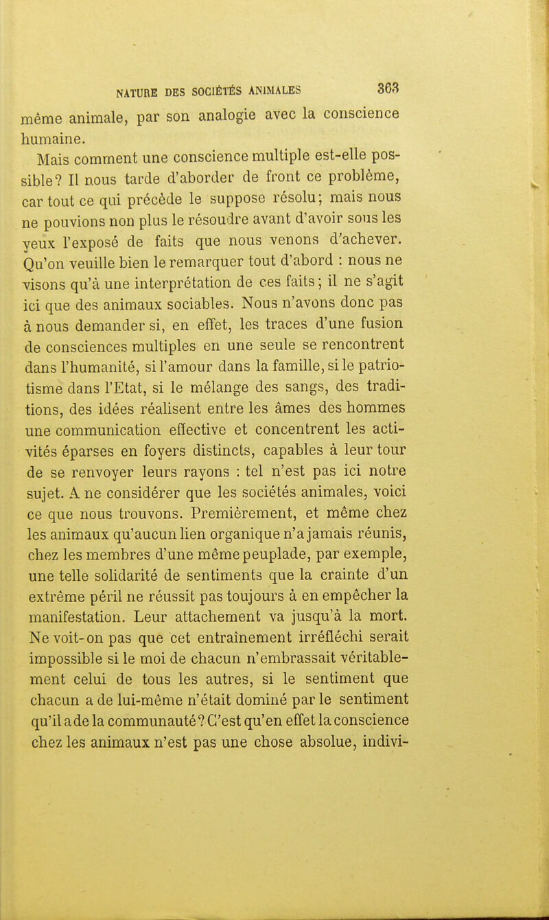 même animale, par son analogie avec la conscience humaine. Mais comment une conscience multiple est-elle pos- sible? Il nous tarde d'aborder de front ce problème, car tout ce qui précède le suppose résolu; mais nous ne pouvions non plus le résoudre avant d'avoir sous les yeux l'exposé de faits que nous venons d'achever. Qu'on veuille bien le remarquer tout d'abord : nous ne visons qu'à une interprétation de ces faits; il ne s'agit ici que des animaux sociables. Nous n'avons donc pas à nous demander si, en effet, les traces d'une fusion de consciences multiples en une seule se rencontrent dans l'humanité, si l'amour dans la famille, si le patrio- tisme dans l'Etat, si le mélange des sangs, des tradi- tions, des idées réalisent entre les âmes des hommes une communication effective et concentrent les acti- vités éparses en foyers distincts, capables à leur tour de se renvoyer leurs rayons : tel n'est pas ici notre sujet. A. ne considérer que les sociétés animales, voici ce que nous trouvons. Premièrement, et même chez les animaux qu'aucun lien organique n'a jamais réunis, chez les membres d'une même peuplade, par exemple, une telle solidarité de sentiments que la crainte d'un extrême péril ne réussit pas toujours à en empêcher la manifestation. Leur attachement va jusqu'à la mort. Ne voit-on pas que cet entraînement irréfléchi serait impossible si le moi de chacun n'embrassait véritable- ment celui de tous les autres, si le sentiment que chacun a de lui-même n'était dominé par le sentiment qu'il a de la communauté ? C'est qu'en effet la conscience chez les animaux n'est pas une chose absolue, indivi-