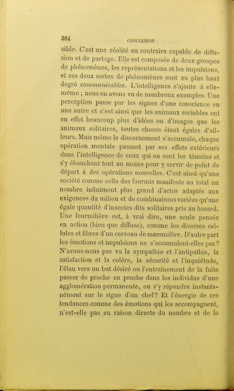 sible. C'est une réalité au contraire capable de diffu- sion et de partage. Elle est composée de deux groupes de phénomènes, les représentations et les impulsions, et ces deux sortes de phénomènes sont au plus haut degré communicables. L'intelligence s'ajoute à elle- même ; nous en avons vu de nombreux exemples. Une perception passe par les signes d'une conscience en une autre et c'est ainsi que les animaux sociables ont en effet beaucoup plus d'idées ou d'images que les animaux solitaires, toutes choses étant égales d'ail- leurs. Mais même le discernement s'accumule, chaque opération mentale passant par ses effets extérieurs dans l'intelligence de ceux qui en sont les témoins et s'y ébauchant tout au moins pour y servir de point de départ à des opérations nouvelles. C'est ainsi qu'une société comme celle des fourmis manifeste au total un nombre infiniment plus grand d'actes adaptés aux exigences du milieu et de combinaisons variées qu'une égale quantité d'insectes dits solitaires pris au hasard. Une fourmilière est, à vrai dire, une seule pensée en action (bien que diffuse), comme les diverses cel- lules et fibres d'un cerveau de mammifère. D'autre part les émotions et impulsions ne s'accumulent-elles pas? N'avons-nous pas vu la sympathie et l'antipathie, la satisfaction et la colère, la sécurité et l'inquiétude, l'élan vers un but désiré ou l'entraînement de la fuite passer de proche en proche dans les individus d'une agglomération permanente, ou s'y répandre instanta- nément sur le signe d'un chef? Et l'énergie de ces tendances comme des émotions qui les accompagnent, II'est-elle pas en raison directe du nombre et de la