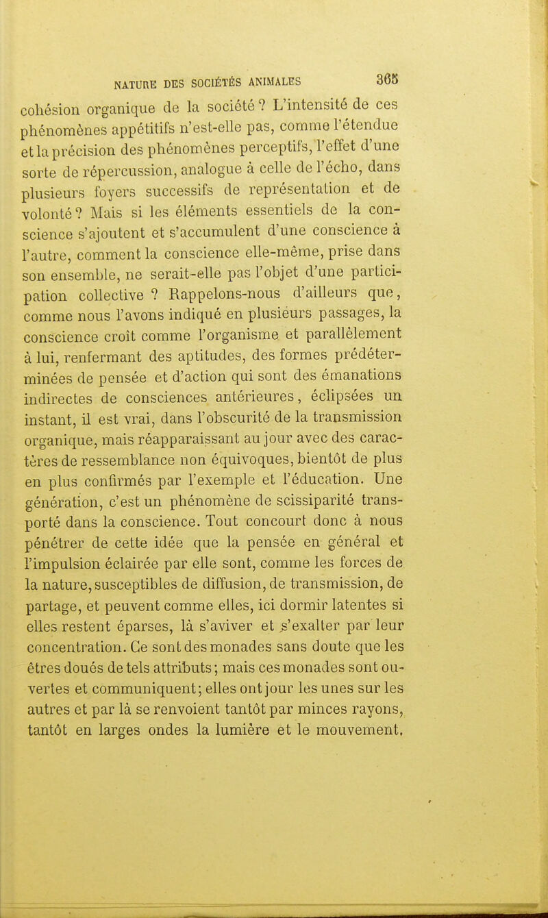 cohésion organique de la société ? L'intensité de ces phénomènes appétitifs n'est-elle pas, comme l'étendue et la précision des phénomènes perceptifs, l'effet d'une sorte de répercussion, analogue à celle de l'écho, dans plusieurs foyers successifs de représentation et de volonté ? Mais si les éléments essentiels de la con- science s'ajoutent et s'accumulent d'une conscience à l'autre, comment la conscience elle-même, prise dans son ensemble, ne serait-elle pas l'objet d'une partici- pation collective ? Rappelons-nous d'ailleurs que, comme nous l'avons indiqué en plusieurs passages, la conscience croît comme l'organisme et parallèlement à lui, renfermant des aptitudes, des formes prédéter- minées de pensée et d'action qui sont des émanations indirectes de consciences antérieures, éclipsées un instant, il est vrai, dans l'obscurité de la transmission organique, mais réapparaissant au jour avec des carac- tères de ressemblance non équivoques, bientôt de plus en plus confirmés par l'exemple et l'éducation. Une génération, c'est un phénomène de scissiparité trans- porté dans la conscience. Tout concourt donc à nous pénétrer de cette idée que la pensée en général et l'impulsion éclairée par elle sont, comme les forces de la nature, susceptibles de diffusion, de transmission, de partage, et peuvent comme elles, ici dormir latentes si elles restent éparses, là s'aviver et /exalter par leur concentration. Ce sont des monades sans cloute que les êtres doués de tels attributs ; mais ces monades sont ou- vertes et communiquent; elles ont jour les unes sur les autres et par là se renvoient tantôt par minces rayons, tantôt en larges ondes la lumière et le mouvement.