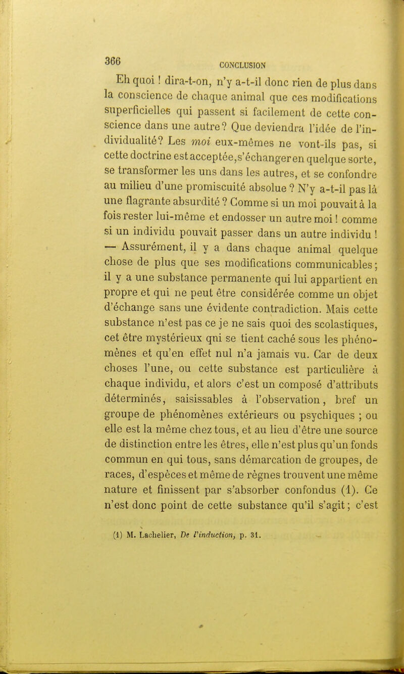 Eh quoi ! dira-t-on, n'y a-t-il donc rien de plus dans la conscience de chaque animal que ces modifications superficielles qui passent si facilement de cette con- science dans une autre? Que deviendra l'idée de l'in- dividualité? Les moi eux-mêmes ne vont-ils pas, si cette doctrine estacceptée,s'échangeren quelque sorte, se transformer les uns dans les autres, et se confondre au milieu d'une promiscuité absolue ? N'y a-t-il pas là une flagrante absurdité ? Gomme si un moi pouvait à la fois rester lui-même et endosser un autre moi ! comme si un individu pouvait passer dans un autre individu ! — Assurément, il y a dans chaque animal quelque chose de plus que ses modifications communicables ; il y a une substance permanente qui lui appartient en propre et qui ne peut être considérée comme un objet d'échange sans une évidente contradiction. Mais cette substance n'est pas ce je ne sais quoi des scolastiques, cet être mystérieux qui se tient caché sous les phéno- mènes et qu'en effet nul n'a jamais vu. Car de deux choses l'une, ou cette substance est particulière à chaque individu, et alors c'est un composé d'attributs déterminés, saisissables à l'observation, bref un groupe de phénomènes extérieurs ou psychiques ; ou elle est la même chez tous, et au lieu d'être une source de distinction entre les êtres, elle n'est plus qu'un fonds commun en qui tous, sans démarcation de groupes, de races, d'espèces et même de règnes trouvent une même nature et finissent par s'absorber confondus (1). Ce n'est donc point de cette substance qu'il s'agit ; c'est (1) M. Lacbelier, De l'induction, p. 31.