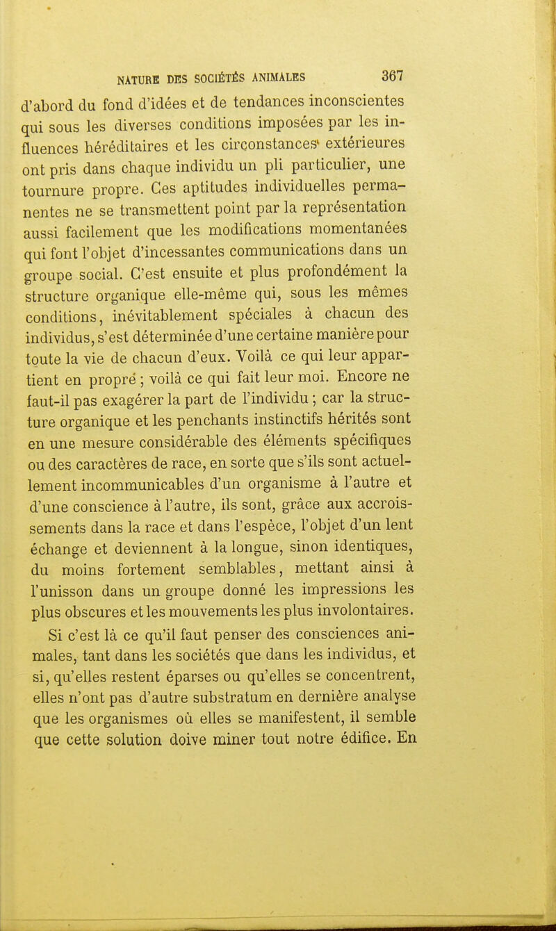 d'abord du fond d'idées et de tendances inconscientes qui sous les diverses conditions imposées par les in- fluences héréditaires et les circonstances' extérieures ont pris dans chaque individu un pli particulier, une tournure propre. Ces aptitudes individuelles perma- nentes ne se transmettent point par la représentation aussi facilement que les modifications momentanées qui font l'objet d'incessantes communications dans un groupe social. C'est ensuite et plus profondément la structure organique elle-même qui, sous les mêmes conditions, inévitablement spéciales à chacun des individus, s'est déterminée d'une certaine manière pour toute la vie de chacun d'eux. Voilà ce qui leur appar- tient en propre ; voilà ce qui fait leur moi. Encore ne faut-il pas exagérer la part de l'individu ; car la struc- ture organique et les penchants instinctifs hérités sont en une mesure considérable des éléments spécifiques ou des caractères de race, en sorte que s'ils sont actuel- lement incommunicables d'un organisme à l'autre et d'une conscience à l'autre, ils sont, grâce aux accrois- sements dans la race et dans l'espèce, l'objet d'un lent échange et deviennent à la longue, sinon identiques, du moins fortement semblables, mettant ainsi à l'unisson dans un groupe donné les impressions les plus obscures et les mouvements les plus involontaires. Si c'est là ce qu'il faut penser des consciences ani- males, tant dans les sociétés que dans les individus, et si, qu'elles restent éparses ou qu'elles se concentrent, elles n'ont pas d'autre substratum en dernière analyse que les organismes où elles se manifestent, il semble que cette solution doive miner tout notre édifice. En