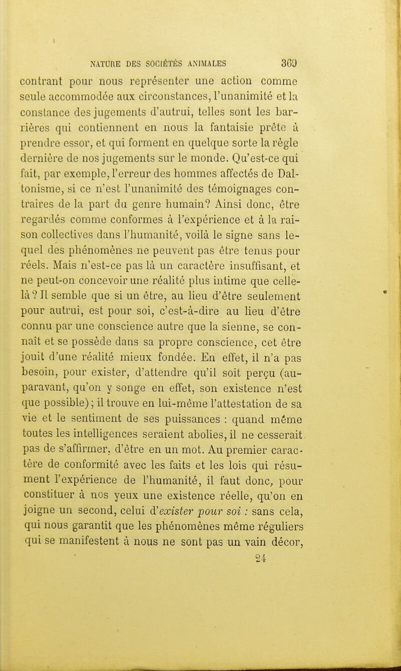 contrant pour nous représenter une action comme seule accommodée aux circonstances, l'unanimité et la constance des jugements d'autrui, telles sont les bar- rières qui contiennent en nous la fantaisie prête à prendre essor, et qui forment en quelque sorte la règle dernière de nos jugements sur le monde. Qu'est-ce qui fait, par exemple, l'erreur des hommes affectés de Dal- tonisme, si ce n'est l'unanimité des témoignages con- traires de la part du genre humain? Ainsi donc, être regardés comme conformes à l'expérience et à la rai- son collectives dans l'humanité, voilà le signe sans le- quel des phénomènes ne peuvent pas être tenus pour réels. Mais n'est-ce pas là un caractère insuffisant, et ne peut-on concevoir une réalité plus intime que celle- là? Il semble que si un être, au lieu d'être seulement pour autrui, est pour soi, c'est-à-dire au lieu d'être connu par une conscience autre que la sienne, se con- naît et se possède dans sa propre conscience, cet être jouit d'une réalité mieux fondée. En effet, il n'a pas besoin, pour exister, d'attendre qu'il soit perçu (au- paravant, qu'on y songe en effet, son existence n'est que possible) ; il trouve en lui-même l'attestation de sa vie et le sentiment de ses puissances : quand même toutes les intelligences seraient abolies, il ne cesserait pas de s'affirmer, d'être en un mot. Au premier carac- tère de conformité avec les faits et les lois qui résu- ment l'expérience de l'humanité, il faut donc, pour constituer à nos yeux une existence réelle, qu'on en joigne un second, celui d'exister pour soi : sans cela, qui nous garantit que les phénomènes même réguliers qui se manifestent à nous ne sont pas un vain décor, 24