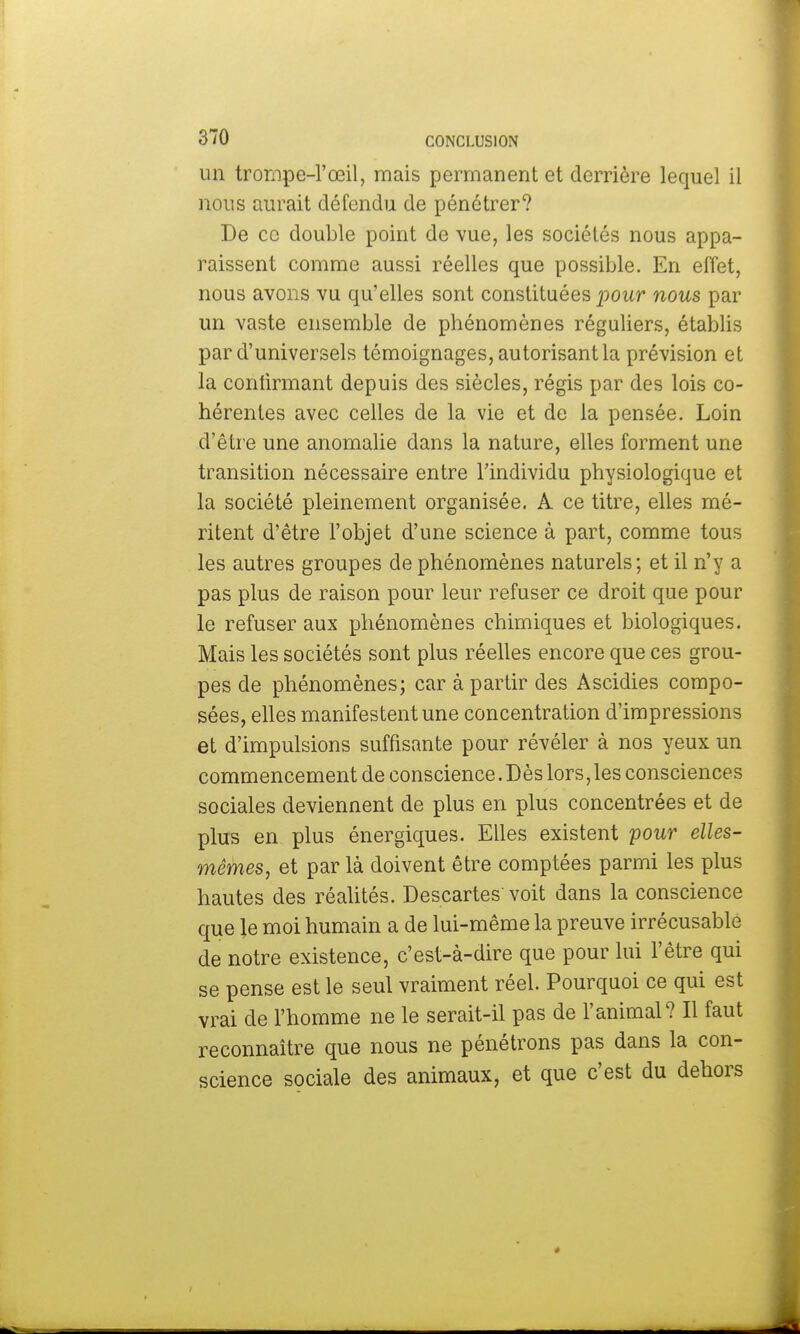 un trompe-l'œil, mais permanent et derrière lequel il nous aurait défendu de pénétrer? De ce double point de vue, les sociétés nous appa- raissent comme aussi réelles que possible. En effet, nous avons vu qu'elles sont constituées pour nous par un vaste ensemble de phénomènes réguliers, établis par d'universels témoignages, autorisant la prévision et la confirmant depuis des siècles, régis par des lois co- hérentes avec celles de la vie et de la pensée. Loin d'être une anomalie dans la nature, elles forment une transition nécessaire entre l'individu physiologique et la société pleinement organisée. A ce titre, elles mé- ritent d'être l'objet d'une science à part, comme tous les autres groupes de phénomènes naturels; et il n'y a pas plus de raison pour leur refuser ce droit que pour le refuser aux phénomènes chimiques et biologiques. Mais les sociétés sont plus réelles encore que ces grou- pes de phénomènes; car à partir des Ascidies compo- sées, elles manifestent une concentration d'impressions et d'impulsions suffisante pour révéler à nos yeux un commencement de conscience. Dès lors,les consciences sociales deviennent de plus en plus concentrées et de plus en plus énergiques. Elles existent pour elles- mêmes, et par là doivent être comptées parmi les plus hautes des réalités. Descartes voit dans la conscience que le moi humain a de lui-même la preuve irrécusable de notre existence, c'est-à-dire que pour lui l'être qui se pense est le seul vraiment réel. Pourquoi ce qui est vrai de l'homme ne le serait-il pas de l'animal? Il faut reconnaître que nous ne pénétrons pas dans la con- science sociale des animaux, et que c'est du dehors
