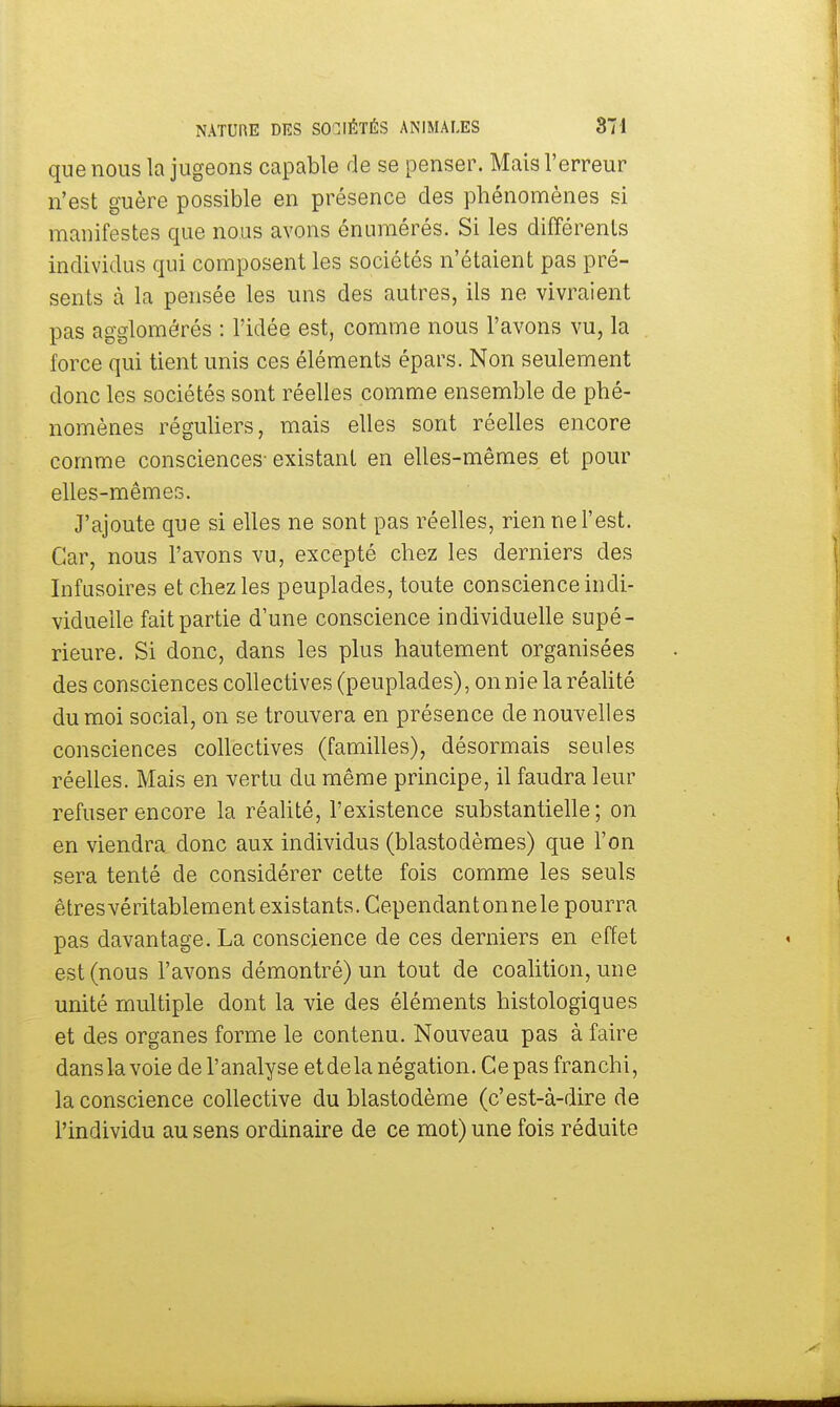 que nous la jugeons capable de se penser. Mais l'erreur n'est guère possible en présence des phénomènes si manifestes que nous avons énuraérés. Si les différents individus qui composent les sociétés n'étaient pas pré- sents à la pensée les uns des autres, ils ne vivraient pas agglomérés : l'idée est, comme nous l'avons vu, la force qui tient unis ces éléments épars. Non seulement donc les sociétés sont réelles comme ensemble de phé- nomènes réguliers, mais elles sont réelles encore comme consciences-existant en elles-mêmes et pour elles-mêmes. J'ajoute que si elles ne sont pas réelles, rien ne l'est. Car, nous l'avons vu, excepté chez les derniers des Infasoires et chez les peuplades, toute conscience indi- viduelle fait partie d'une conscience individuelle supé- rieure. Si donc, dans les plus hautement organisées des consciences collectives (peuplades), on nie la réalité du moi social, on se trouvera en présence de nouvelles consciences collectives (familles), désormais seules réelles. Mais en vertu du même principe, il faudra leur refuser encore la réalité, l'existence substantielle; on en viendra donc aux individus (blastodèmes) que l'on sera tenté de considérer cette fois comme les seuls êtresvéritablement existants. Cependantonnele pourra pas davantage. La conscience de ces derniers en effet est (nous l'avons démontré) un tout de coalition, une unité multiple dont la vie des éléments histologiques et des organes forme le contenu. Nouveau pas à faire dans la voie de l'analyse et de la négation. Ce pas franchi, la conscience collective du blastodème (c'est-à-dire de l'individu au sens ordinaire de ce mot) une fois réduite