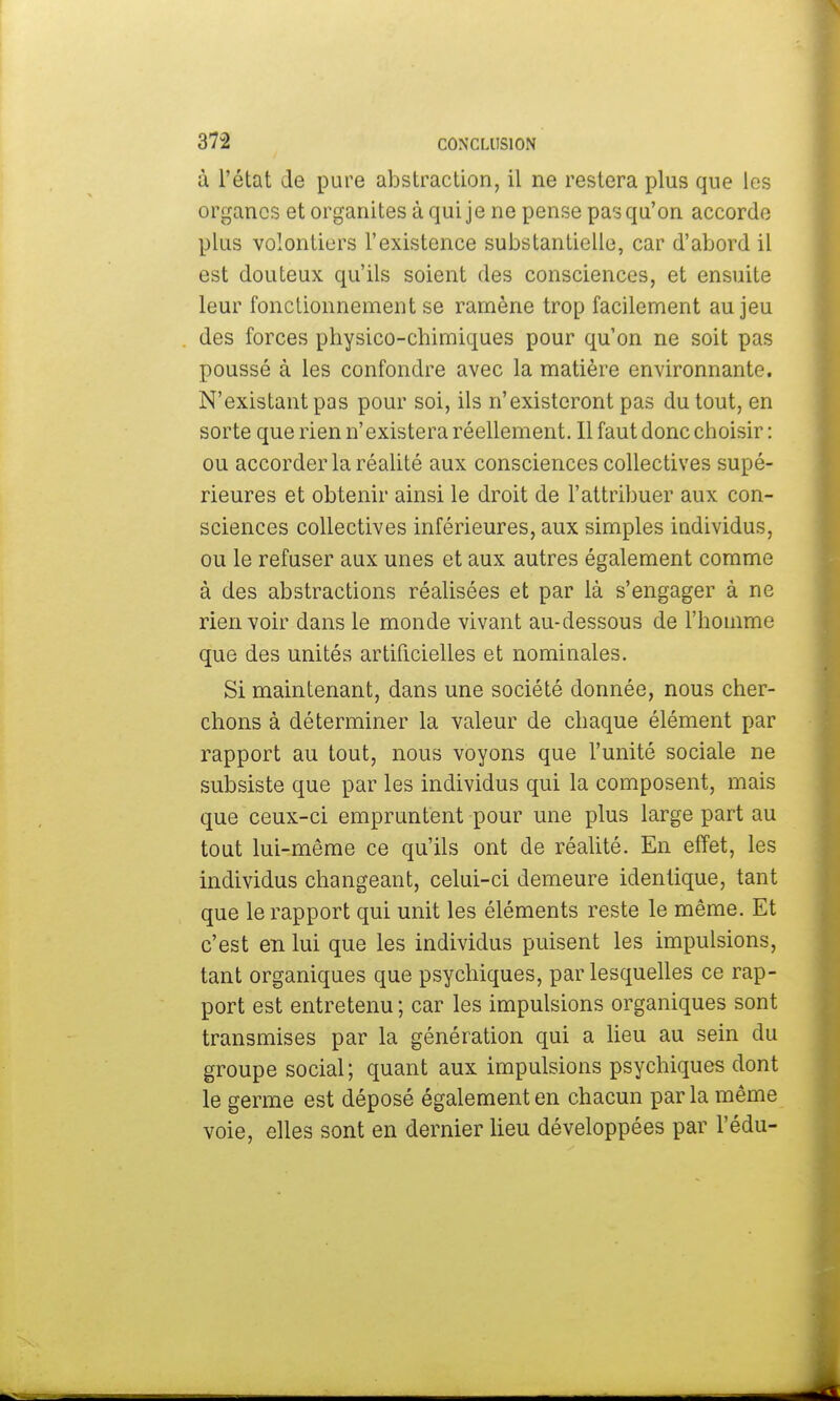 à l'état de pure abstraction, il ne restera plus que les organes et organites à qui je ne pense pas qu'on accorde plus volontiers l'existence substantielle, car d'abord il est douteux qu'ils soient des consciences, et ensuite leur fonctionnement se ramène trop facilement au jeu des forces physico-chimiques pour qu'on ne soit pas poussé à les confondre avec la matière environnante. N'existant pas pour soi, ils n'existeront pas du tout, en sorte que rien n'existera réellement. Il faut donc choisir: ou accorder la réalité aux consciences collectives supé- rieures et obtenir ainsi le droit de l'attribuer aux con- sciences collectives inférieures, aux simples individus, ou le refuser aux unes et aux autres également comme à des abstractions réalisées et par là s'engager à ne rien voir dans le monde vivant au-dessous de l'homme que des unités artificielles et nominales. Si maintenant, dans une société donnée, nous cher- chons à déterminer la valeur de chaque élément par rapport au tout, nous voyons que l'unité sociale ne subsiste que par les individus qui la composent, mais que ceux-ci empruntent pour une plus large part au tout lui-même ce qu'ils ont de réalité. En effet, les individus changeant, celui-ci demeure identique, tant que le rapport qui unit les éléments reste le même. Et c'est en lui que les individus puisent les impulsions, tant organiques que psychiques, par lesquelles ce rap- port est entretenu; car les impulsions organiques sont transmises par la génération qui a lieu au sein du groupe social; quant aux impulsions psychiques dont le germe est déposé également en chacun parla même voie, elles sont en dernier lieu développées par l'édu-