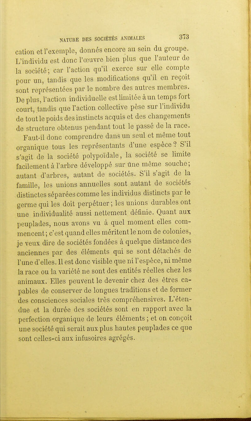 cation et l'exemple, donnés encore au sein du groupe. L'individu est donc l'œuvre bien plus que l'auteur de la société; car l'action qu'il exerce sur elle compte pour un, tandis que les modifications qu'il en reçoit sont représentées par le nombre des autres membres. De plus, l'action individuelle est limitée à un temps fort court, tandis que l'action collective pèse sur l'individu de tout le poids des instincts acquis et des changements de structure obtenus pendant tout le passé de la race. Faut-il donc comprendre dans un seul et même tout organique tous les représentants d'une espèce ? S'il s'agit de la société polypoïdale, la société se limite facilement à l'arbre développé sur Une même souche; autant d'arbres, autant de sociétés. S'il s'agit de la famille, les unions annuelles sont autant de sociétés distinctes séparées comme les individus distincts par le germe qui les doit perpétuer; les unions durables ont une individualité aussi nettement définie. Quant aux peuplades, nous avons vu à quel moment elles com- mencent ; c'est quand elles méritent le nom de colonies, je veux dire de sociétés fondées à quelque distance des anciennes par des éléments qui se sont détachés de l'une d'elles. 11 est donc visible que ni l'espèce, ni même la race ou la variété ne sont des entités réelles chez les animaux. Elles peuvent le devenir chez des êtres ca- pables de conserver de longues traditions et de former des consciences sociales très compréhensives. L'éten- due et la durée des sociétés sont en rapport avec la perfection organique de leurs éléments ; et on conçoit une société qui serait aux plus hautes peuplades ce que sont celles-ci aux infusoires agrégés.