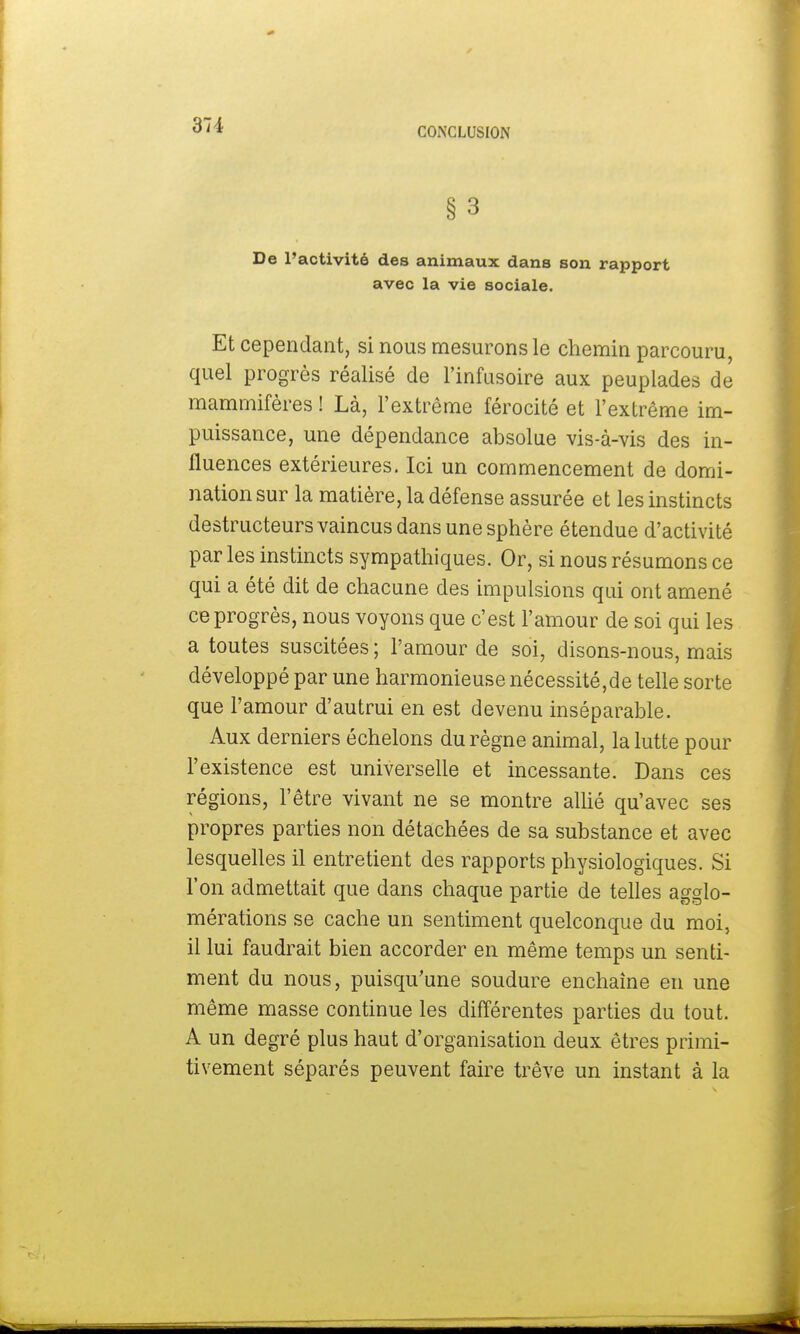 CONCLUSION § 3 De l'activité des animaux dans son rapport avec la vie sociale. Et cependant, si nous mesurons le chemin parcouru, quel progrès réalisé de l'infusoire aux peuplades de mammifères ! Là, l'extrême férocité et l'extrême im- puissance, une dépendance absolue vis-à-vis des in- fluences extérieures. Ici un commencement de domi- nation sur la matière, la défense assurée et les instincts destructeurs vaincus dans une sphère étendue d'activité par les instincts sympathiques. Or, si nous résumons ce qui a été dit de chacune des impulsions qui ont amené ce progrès, nous voyons que c'est l'amour de soi qui les a toutes suscitées ; l'amour de soi, disons-nous, mais développé par une harmonieuse nécessité,de telle sorte que l'amour d'autrui en est devenu inséparable. Aux derniers échelons du règne animal, la lutte pour l'existence est universelle et incessante. Dans ces régions, l'être vivant ne se montre allié qu'avec ses propres parties non détachées de sa substance et avec lesquelles il entretient des rapports physiologiques. Si l'on admettait que dans chaque partie de telles agglo- mérations se cache un sentiment quelconque du moi, il lui faudrait bien accorder en même temps un senti- ment du nous, puisqu'une soudure enchaîne en une même masse continue les différentes parties du tout. A un degré plus haut d'organisation deux êtres primi- tivement séparés peuvent faire trêve un instant à la