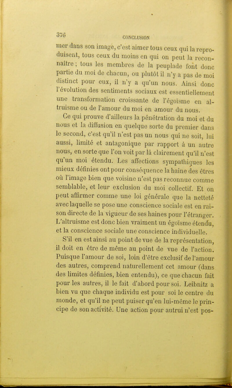 mer dans son image, c'est aimer tous ceux qui la repro- duisent, tous ceux du moins en qui on peut Ja recon- naître ; tous les membres de la peuplade font donc partie du moi de chacun, ou plutôt il n'y a pas de moi distinct pour eux, il n'y a qu'un nous. Ainsi donc l'évolution des sentiments sociaux est essentiellement une transformation croissante de l'égoïsme en al- truisme ou de l'amour du moi en amour du nous. Ce qui prouve d'ailleurs la pénétration du moi et du nous et la diffusion en quelque sorte du premier dans le second, c'est qu'il n'est pas un nous qui ne soit, lui aussi, limité et antagonique par rapport à un autre nous, en sorte que l'on voit par là clairement qu'il n'est qu'un moi étendu. Les affections sympathiques les mieux définies ont pour conséquence la haine des êtres où l'image bien que voisine n'est pas reconnue comme semblable, et leur exclusion du moi collectif. Et on peut affirmer comme une loi générale que la netteté avec laquelle se pose une conscience sociale est en rai- son directe de la vigueur de ses haines pour l'étranger. L'altruisme est donc bien vraiment un égoïsme étendu, et la conscience sociale une conscience individuelle. S'il en est ainsi au point de vue de la représentation, il doit en être de même au point de vue de l'action. Puisque l'amour de soi, loin d'être exclusif de l'amour des autres, comprend naturellement cet amour (dans des limites définies, bien entendu), ce que chacun fait pour les autres, il le fait d'abord pour soi. Leibnitz a bien vu que chaque individu est pour soi le centre du monde, et qu'il ne peut puiser qu'en lui-même le prin- cipe de son activité. Une action pour autrui n'est pos-