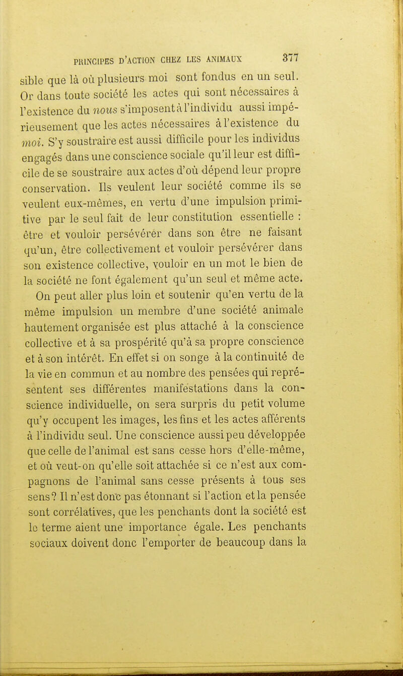 sible que là où plusieurs moi sont fondus en un seul. Or dans toute société les actes qui sont nécessaires à l'existence du nous s'imposent à l'individu aussi impé- rieusement que les actes nécessaires à l'existence du moi. S'y soustraire est aussi difficile pour les individus engagés dans une conscience sociale qu'il leur est diffi- cile de se soustraire aux actes d'où dépend leur propre conservation. Ils veulent leur société comme ils se veulent eux-mêmes, en vertu d'une impulsion primi- tive par le seul fait de leur constitution essentielle : être et vouloir persévérer dans son être ne faisant qu'un, être collectivement et vouloir persévérer dans son existence collective, vouloir en un mot le bien de la société ne font également qu'un seul et même acte. On peut aller plus loin et soutenir qu'en vertu de la même impulsion un membre d'une société animale hautement organisée est plus attaché à la conscience collective et à sa prospérité qu'à sa propre conscience et à son intérêt. En effet si on songe à la continuité de la vie en commun et au nombre des pensées qui repré- sentent ses différentes manifestations dans la con- science individuelle, on sera surpris du petit volume qu'y occupent les images, les fins et les actes afférents à l'individu seul. Une conscience aussi peu développée que celle de l'animal est sans cesse hors d'elle-même, et où veut-on qu'elle soit attachée si ce n'est aux com- pagnons de l'animal sans cesse présents à tous ses sens? Il n'est donc pas étonnant si l'action et la pensée sont corrélatives, que les penchants dont la société est le terme aient une importance égale. Les penchants sociaux doivent donc l'emporter de beaucoup dans la