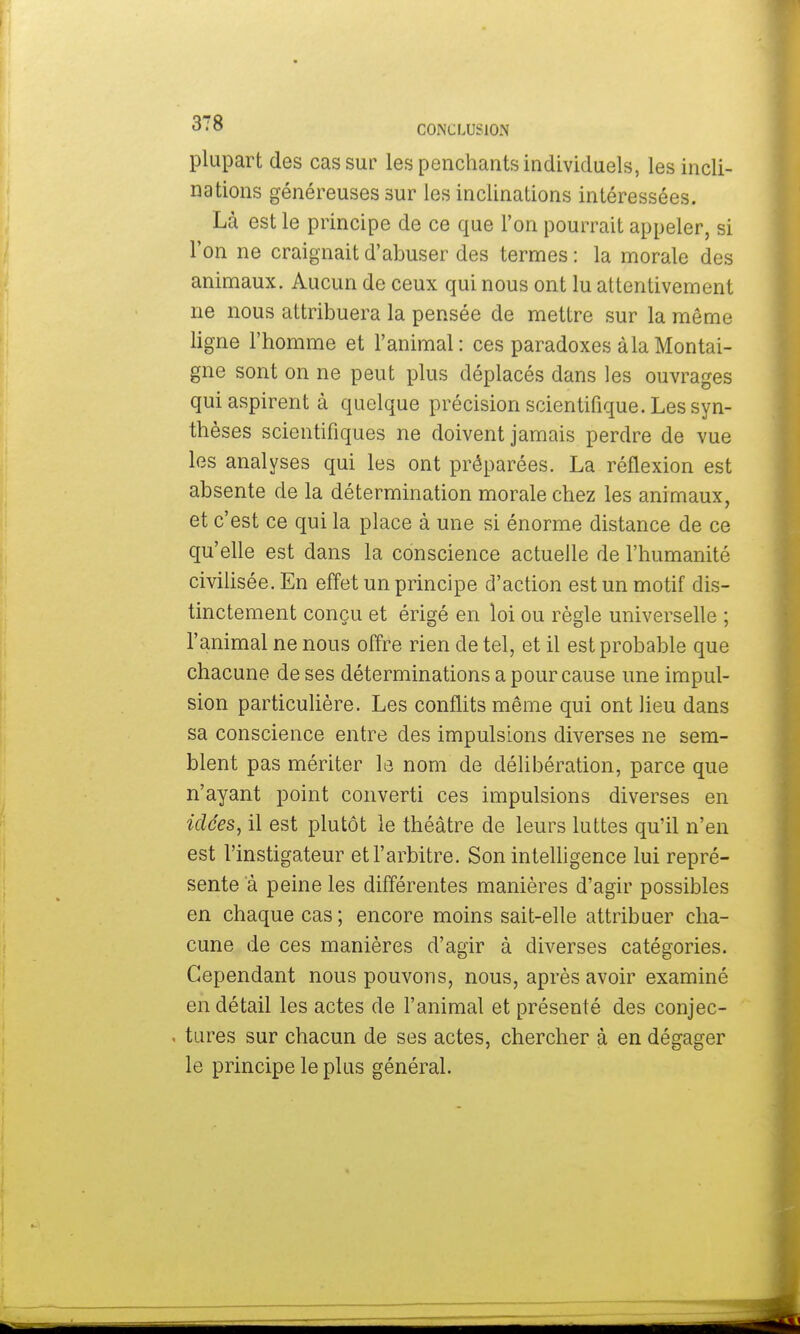 plupart des cas sur les penchants individuels, les incli- nations généreuses sur les inclinations intéressées. Là est le principe de ce que l'on pourrait appeler, si l'on ne craignait d'abuser des termes : la morale des animaux. Aucun de ceux qui nous ont lu attentivement ne nous attribuera la pensée de mettre sur la même ligne l'homme et l'animal: ces paradoxes à la Montai- gne sont on ne peut plus déplacés dans les ouvrages qui aspirent à quelque précision scientifique. Les syn- thèses scientifiques ne doivent jamais perdre de vue les analyses qui les ont préparées. La réflexion est absente de la détermination morale chez les animaux, et c'est ce qui la place à une si énorme distance de ce qu'elle est dans la conscience actuelle de l'humanité civilisée. En effet un principe d'action est un motif dis- tinctement conçu et érigé en loi ou règle universelle ; l'animal ne nous offre rien de tel, et il est probable que chacune de ses déterminations a pour cause une impul- sion particulière. Les conflits même qui ont lieu dans sa conscience entre des impulsions diverses ne sem- blent pas mériter le nom de délibération, parce que n'ayant point converti ces impulsions diverses en idées, il est plutôt le théâtre de leurs luttes qu'il n'en est l'instigateur et l'arbitre. Son intelligence lui repré- sente a peine les différentes manières d'agir possibles en chaque cas ; encore moins sait-elle attribuer cha- cune de ces manières d'agir à diverses catégories. Cependant nous pouvons, nous, après avoir examiné en détail les actes de l'animal et présenté des conjec- . tures sur chacun de ses actes, chercher à en dégager le principe le plus général.