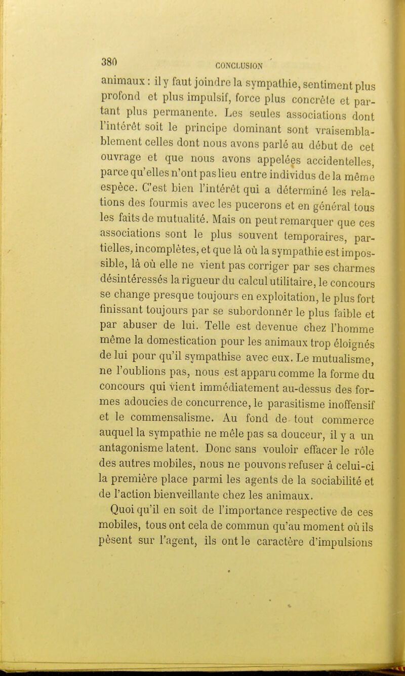 animaux : il y faut joindre la sympathie, sentiment plus profond et plus impulsif, force plus concrète et par- tant plus permanente. Les seules associations dont l'intérêt soit le principe dominant sont vraisembla- blement celles dont nous avons parlé au début de cet ouvrage et que nous avons appelées accidentelles, parce qu'elles n'ont pas lieu entre individus de la même espèce. C'est bien l'intérêt qui a déterminé les rela- tions des fourmis avec les pucerons et en général tous les faits de mutualité. Mais on peut remarquer que ces associations sont le plus souvent temporaires, par- tielles, incomplètes, et que là où la sympathie est impos- sible, là où elle ne vient pas corriger par ses charmes désintéressés la rigueur du calcul utilitaire, le concours se change presque toujours en exploitation, le plus fort finissant toujours par se subordonner le plus faible et par abuser de lui. Telle est devenue chez l'homme même la domestication pour les animaux trop éloignés de lui pour qu'il sympathise avec eux. Le mutualisme, ne l'oublions pas, nous est apparu comme la forme du concours qui vient immédiatement au-dessus des for- mes adoucies de concurrence, le parasitisme inoffensif et le commensalisme. Au fond de tout commerce auquel la sympathie ne mêle pas sa douceur, il y a un antagonisme latent. Donc sans vouloir effacer le rôle des autres mobiles, nous ne pouvons refuser à celui-ci la première place parmi les agents de la sociabilité et de l'action bienveillante chez les animaux. Quoi qu'il en soit de l'importance respective de ces mobiles, tous ont cela de commun qu'au moment où ils pèsent sur l'agent, ils ont le caractère d'impulsions