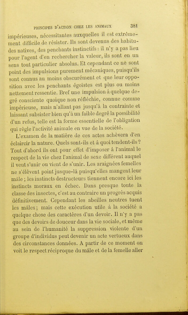 impérieuses, nécessitantes auxquelles il est extrême- ment difficile de résister. Ils sont devenus des habitu- des natives, des penchants instinctifs : il n'y a pas lieu pour l'agent d'en rechercher la valeur, ils sont en un sens tout particulier absolus. Et cependant ce ne sont point des impulsions purement mécaniques, puisqu'ils sont connus au moins obscurément et que leur oppo- sition avec les penchants égoïstes est plus ou moins nettement ressentie. Bref une impulsion à quelque de- gré consciente quoique non réfléchie, connue comme impérieuse, mais n'allant pas jusqu'à la contrainte et laissant subsister bien qu'à un faible degré la possibilité d'un refus, telle est la forme essentielle de l'obligation qui règle l'activité animale en vue de la société. L'examen de la matière de ces actes achèvera d'en éclaircir la nature. Quels sont-ils et à quoi tendent-ils ? Tout d'abord ils ont pour effet d'imposer à l'animal le respect de la vie chez l'animal de sexe différent auquel il veut s'unir ou vient de s'unir. Les araignées femelles ne s'élèvent point jusque-là puisqu'elles mangent leur mâle ; les instincts destructeurs tiennent encore ici les instincts moraux en échec. Dans presque toute la classe des insectes, c'est au contraire un progrès acquis définitivement. Cependant les abeilles neutres tuent les mâles; mais cette exécution utile à la société a quelque chose des caractères d'un devoir. Il n'y a pas que des devoirs de douceur dans la vie sociale, et même au sein de l'humanité la suppression violente d'un groupe d'individus peut devenir un acte vertueux dans des circonstances données. A partir de ce moment on voit le respect réciproque du mâle et de la femelle aller