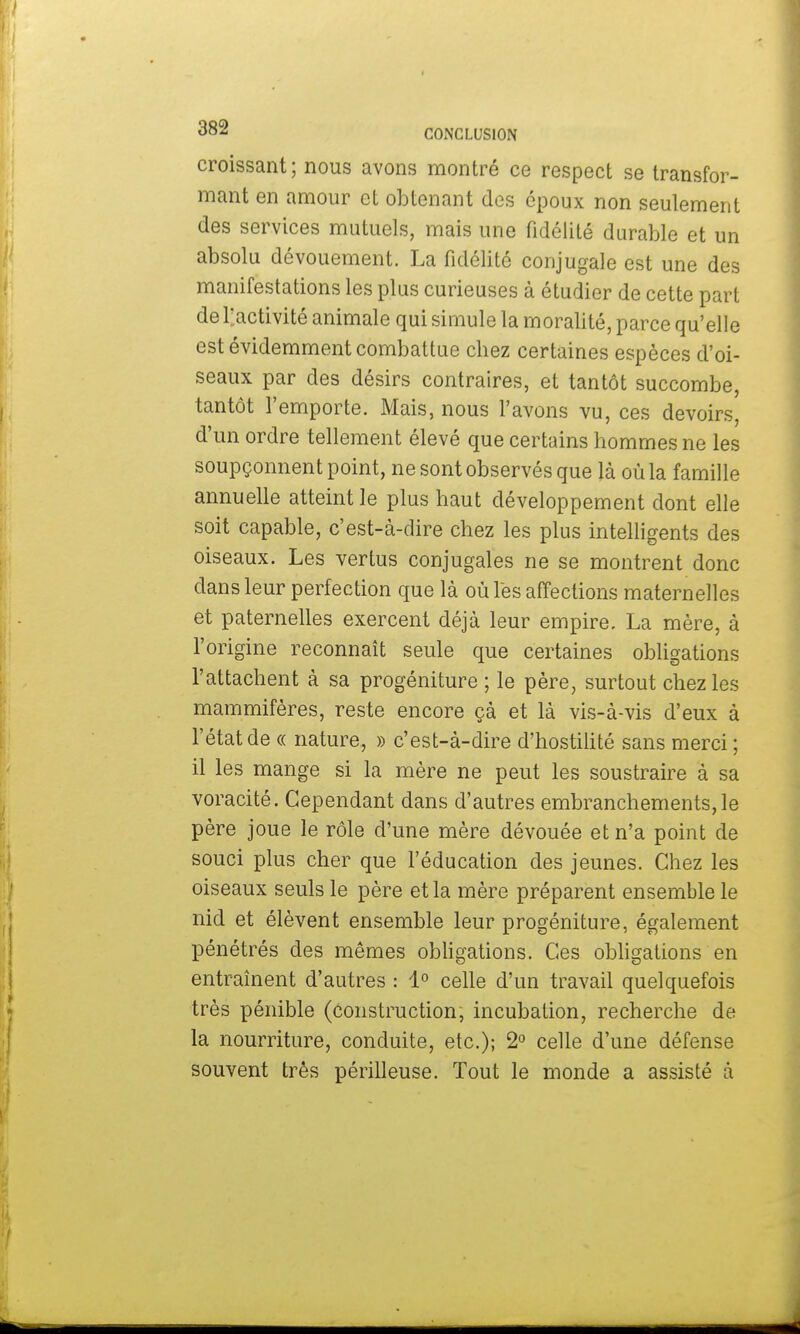 croissant; nous avons montré ce respect se transfor- mant en amour et obtenant des époux non seulement des services mutuels, mais une fidélité durable et un absolu dévouement. La fidélité conjugale est une des manifestations les plus curieuses à étudier de cette part de l'activité animale qui simule la moralité, parce qu'elle est évidemment combattue chez certaines espèces d'oi- seaux par des désirs contraires, et tantôt succombe, tantôt l'emporte. Mais, nous l'avons vu, ces devoirs, d'un ordre tellement élevé que certains hommes ne les soupçonnent point, ne sont observés que là où la famille annuelle atteint le plus haut développement dont elle soit capable, c'est-à-dire chez les plus intelligents des oiseaux. Les vertus conjugales ne se montrent donc dans leur perfection que là où les affections maternelles et paternelles exercent déjà leur empire. La mère, à l'origine reconnaît seule que certaines obligations l'attachent à sa progéniture ; le père, surtout chez les mammifères, reste encore çà et là vis-à-vis d'eux à l'état de « nature, » c'est-à-dire d'hostilité sans merci ; il les mange si la mère ne peut les soustraire à sa voracité. Cependant dans d'autres embranchements, le père joue le rôle d'une mère dévouée et n'a point de souci plus cher que l'éducation des jeunes. Chez les oiseaux seuls le père et la mère préparent ensemble le nid et élèvent ensemble leur progéniture, également pénétrés des mêmes obligations. Ces obligations en entraînent d'autres : 1° celle d'un travail quelquefois très pénible (Construction, incubation, recherche de la nourriture, conduite, etc.); 2° celle d'une défense souvent très périlleuse. Tout le monde a assisté à