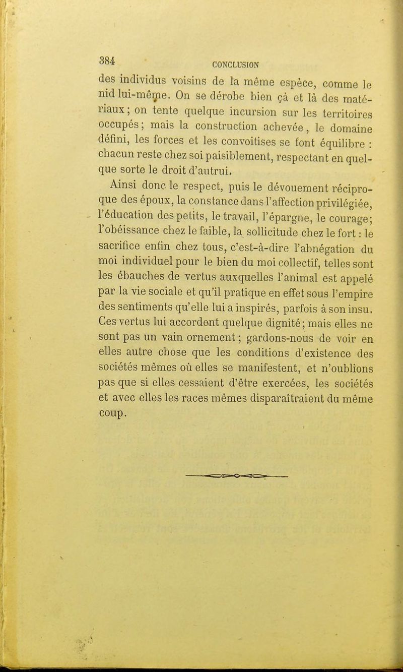 des individus voisins de la même espèce, comme le nid lui-même. On se dérobe bien çà et là des maté- riaux ; on tente quelque incursion sur les territoires occupés ; mais la construction achevée, le domaine défini, les forces et les convoitises se font équilibre : chacun reste chez soi paisiblement, respectant en quel- que sorte le droit d'autrui. Ainsi donc le respect, puis le dévouement récipro- que des époux, la constance dans l'affection privilégiée, l'éducation des petits, le travail, l'épargne, le courage; l'obéissance chez le faible, la sollicitude chez le fort : le sacrifice enfin chez tous, c'est-à-dire l'abnégation du moi individuel pour le bien du moi collectif, telles sont les ébauches de vertus auxquelles l'animal est appelé par la vie sociale et qu'il pratique en effet sous l'empire des sentiments qu'elle lui a inspirés, parfois à son insu. Ces vertus lui accordent quelque dignité; mais elles ne sont pas un vain ornement ; gardons-nous de voir en elles autre chose que les conditions d'existence des sociétés mêmes où elles se manifestent, et n'oublions pas que si elles cessaient d'être exercées, les sociétés et avec elles les races mêmes disparaîtraient du même coup.
