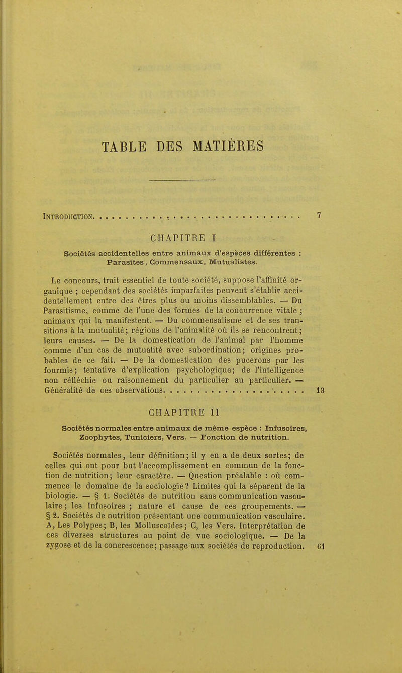 TABLE DES MATIÈRES Introduction. CHAPITRE I Sociétés accidentelles entre animaux d'espèces différentes Parasites, Commensaux, Mutualistes. Le concours, trait essentiel de toute société, suppose l'affinité or- ganique ; cependant des sociétés imparfaites peuvent s'établir acci- dentellement entre des êtres plus ou moins dissemblables. — Du Parasitisme, comme de l'une des formes de la concurrence vitale ; animaux qui la manifestent. — Du eommensalisme et de ses tran- sitions à la mutualité; régions de l'animalité où ils se rencontrent; leurs causes. — De la domestication de l'animal par l'homme comme d'un cas de mutualité avec subordination; origines pro- bables de ce fait. — De la domestication des pucerons par les fourmis; tentative d'explication psychologique; de l'intelligence non réfléchie ou raisonnement du particulier au particulier. — Généralité de ces observations ■ 13 CHAPITRE II Sociétés normales entre animaux de même espèce : Infusoires, Zoophytes, Tuniciers, Vers. — Fonction de nutrition. Sociétés normales, leur définition; il y en a de deux sortes; de celles qui ont pour but l'accomplissement en commun de la fonc- tion de nutrition; leur caractère. — Question préalable : où com- mence le domaine de la sociologie? Limites qui la séparent de la biologie. — § 1. Sociétés de nutrition sans communication vascu- laire ; les Infusoires ; nature et cause de ces groupements. — § 2. Sociétés de nutrition présentant une communication vasculaire. A, Les Polypes; B, les Molluscoïdes; C, les Vers. Interprétation de ces diverses structures au point de vue sociologique. — De la zygose et de la concrescence; passage aux sociétés de reproduction. 61