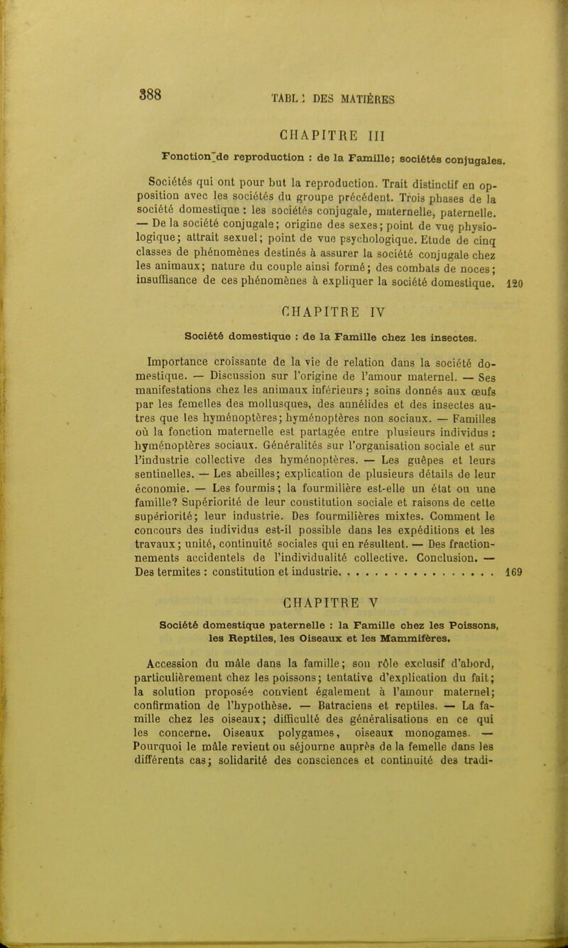 CHAPITRE III Fonctionne reproduction : de la Famille; sociétés conjugales. Sociétés qui ont pour but la reproduction. Trait distinctif en op- position avec les sociétés du groupe précédent. Trois phases de la société domestique : les sociétés conjugale, maternelle, paternelle. — De la société conjugale; origine des sexes; point de vue physio- logique; attrait sexuel; point de vue psychologique. Etude de cinq classes de phénomènes destinés à assurer la société conjugale chez les animaux; nature du couple ainsi formé; des combats de noces; insuffisance de ces phénomènes à expliquer la société domestique. 120 CHAPITRE IV Société domestique : de la Famille chez les insectes. Importance croissante de la vie de relation dans la société do- mestique. — Discussion sur l'origine de l'amour maternel. — Ses manifestations chez les animaux inférieurs; soins donnés aux œufs par les femelles des mollusques, des annélides et des insectes au- tres que les hyménoptères; hyménoptères non sociaux. — Familles où la fonction maternelle est partagée entre plusieurs individus : hyménoptères sociaux. Généralités sur l'organisation sociale et sur l'industrie collective des hyménoptères. — Le3 guêpes et leurs sentiuelles. — Les abeilles; explication de plusieurs détails de leur économie. — Les fourmis; la fourmilière est-elle un état ou une famille? Supériorité de leur constitution sociale et raisons de cette supériorité; leur industrie. Des fourmilières mixtes. Comment le concours des individus est-il possible dans les expéditions et les travaux; unité, continuité sociales qui en résultent. — Des fraction- nements accidentels de l'individualité collective. Conclusion. — Des termites : constitution et industrie 169 CHAPITRE V Société domestique paternelle : la Famille chez les Poissons, les Reptiles, les Oiseaux et les Mammifères. Accession du mâle dans la famille; sou rôle exclusif d'abord, particulièrement chez les poissons; tentative d'explication du fait; la solution proposée convient également à l'amour maternel; confirmation de l'hypothèse. — Batraciens et reptiles. — La fa- mille chez les oiseaux; difficulté des généralisations en ce qui les concerne. Oiseaux polygames, oiseaux monogames. — Pourquoi le mâle revient ou séjourne auprès de la femelle dans les différents cas; solidarité des consciences et continuité des tradi-
