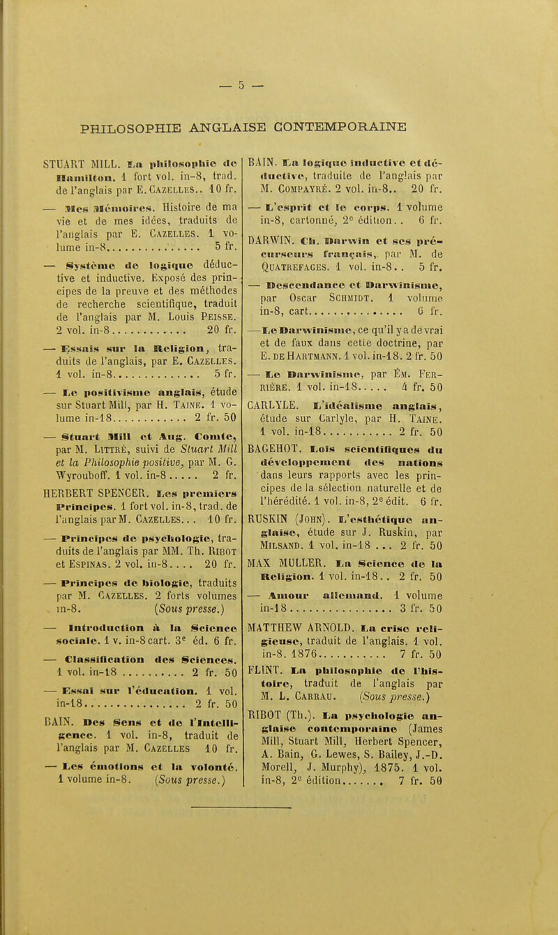 PHILOSOPHIE ANGLAISE CONTEMPORAINE STUART MILL. La philosophie de ilamilton. 1 fort vol. in-8, trad. de l'anglais par E.Cazelles.. 10 fr. — Mes Mémoires. Histoire de ma vie et de mes idées, traduits de l'anglais par E. Cazelles. 1 vo- lume in-8 5 fr. — Système de logique déduc- tive et inductive. Exposé des prin- cipes de la preuve et des méthodes de recherche scientifique, traduit de l'anglais par M. Louis Peisse. 2 vol. in-8 20 fr. — Essais sur la Religion, tra- duits de l'anglais, par E. Cazelles. 1 vol. in-8 5 fr. — Le positivisme anglais, étude sur Stuart Mill, par H. Taine. 1 vo- lume in-18 2 fr. 50 — Stuart niill et Aug. Comte, par M. Littré, suivi de Sluart Mill et la Philosophie positive, par M. G. Wyrouhoff. 1 vol. in-8 2 fr. HERBERT SPENCER. Les premiers Principes. 1 fort vol. in-8, trad. de l'anglais par M. Cazelles. .. 10 fr. — Principes de psychologie, tra- duits de l'anglais par MM. Th. Ribot et Espinas. 2 vol. in-8 20 fr. — Principes de biologie, traduits par M. Cazelles. 2 forts volumes in-8. (Sous presse.) — Introduction à la Science sociale. 1 v. in-8cart. 3e éd. 6 fr. — Classification des Sciences. 1 vol. in-18 2 fr. 50 — Essai sur l'éducation. 1 vol. in-18 2 fr. 50 BAIN. Des Sens et de l'intelli- gence. 1 vol. in-8, traduit de l'anglais par M. Cazelles 10 fr. — Les émotions et la volonté. 1 volume in-8. (Sous presse.) BAIN. Ea logique inductive etdé- ductive, traduite de l'anglais par M. Compayré. 2 vol. in-8.. 20 fr. — L'esprit et le corps. 1 volume in-8, cartonné, 2° édition. . 6 fr. DARWIN. Ch. Darwin et ses pré- curseurs français, par M. de Quatrefages. 1 vol. in-8. . 5 fr. — Descendance et Darwinisme, par Oscar Schmidt. 1 volume in-8, cart ti fr. — Le Darwinisme, ce qu'il y a de vrai et de faux dans cette doctrine, par E. de Hartmann. 1 vol. in-18. 2 fr. 50 — Le Darwinisme, par É.M. Fer- rière. 1 vol. in-18 à fr. 50 GARLYLE. L'idéalisme anglais, étude sur Carlyle, par H. Taine. 1 vol. in-18 2 fr. 50 BAGEHOT. Lois scientifiques du développement des nations dans leurs rapports avec les prin- cipes de la sélection naturelle et de l'hérédité. 1 vol. in-8, 2e édit. 6 fr. RUSKIN (John). L'esthétique an- glaise, étude sur J. Ruskin, par Milsand. 1 vol. in-18 ... 2 fr. 50 MAX MULLER. La Science de la Ueligion. 1 vol. in-18.. 2 fr. 50 — Amour allemand. 1 volume in-18 3 fr. 50 MATTHEW ARNOLD. La crise reli- gieuse, traduit de l'anglais. 1 vol. in-8. 1876 7 fr. 50 FLINT. La philosophie de l'his- toire, traduit de l'anglais par M. L. Carrau. (Sous presse.) RIBOT (Th.). La psychologie an- glaise contemporaine (James Mill, Stuart Mill, Herbert Spencer, A. Bain, G. Lewes, S. Bailey, J.-D. Morell, J. Murphy), 1875. 1 vol. in-8, 2° édition 7 fr. 59