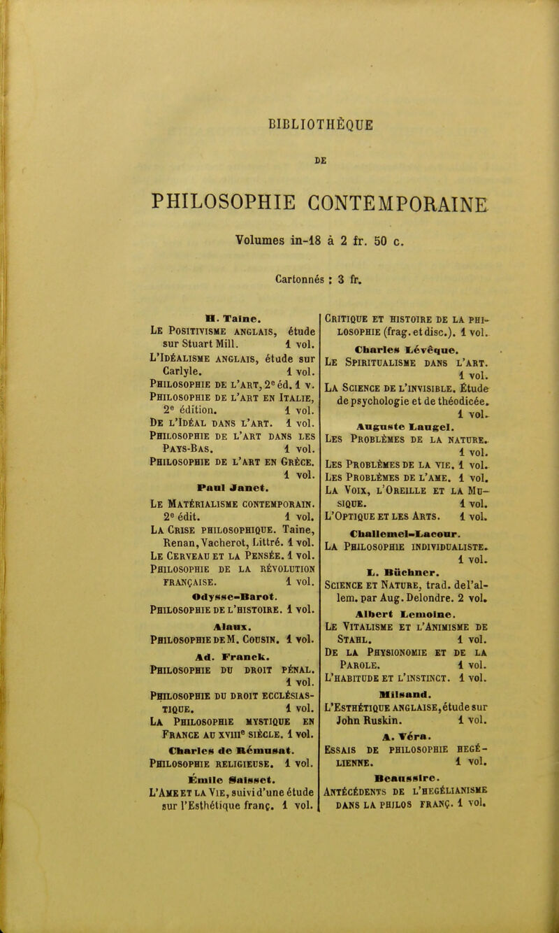 SE PHILOSOPHIE CONTEMPORAINE Volumes in-18 à 2 fr. 50 c. Cartonnés : 3 fr. H. Taine. Le Positivisme anglais, étude sur StuartMill. 1 vol. L'Idéalisme anglais, étude sur Carlyle. 1 vol. Philosophie de l'art, 2e éd. 1 v. Philosophie de l'aet en Italie, 2e édition. 1 vol. De l'Idéal dans l'art. 1 vol. Philosophie de l'art dans les Pays-Bas. 1 vol. Philosophie de l'art en Grèce. 1 vol. Paul Janrl. Le Matérialisme contemporain. 2e édit. 1 vol. La Crise philosophique. Taine, Renan, Vacherot, Littré. 1 vol. Le Cerveau et la Pensée. 1 vol. Philosophie de la révolution française. 1 vol. Odysse-Barot. Philosophie de l'histoire. 1vol. Alaux. Philosophie de M. Cousin. 1vol. Ad. Franck. Philosophie du droit pénal. 1 vol. Philosophie du droit ecclésias- tique. 1 vol. La Philosophie mystique en France au xviir3 siècle. 1 vol. Charles de Rémusat. Philosophie religieuse. 1 vol. Émlle Saisset. L'Ame et la Vie, suivi d'une étude sur l'Esthétique franc. 1 vol. Critique et histoire de la phi- losophie (frag. et dise). 1vol. Charles Iiévêque. Le Spiritualisme dans l'art. 1 vol. La Science de l'invisible. Étude de psychologie et de théodicée. 1 vol. Auguste I, au «cl. Les Problèmes de la nature. 1 vol. Les Problèmes de la vie. 1 vol. Les Problèmes de l'ame. 1 vol. La Voix, l'Oreille et la Mu- sique. 1 vol. L'Optique et les Arts. 1 vol. Challemel-Lacour. La Philosophie individualiste. 1 vol. li. Bûchner. Science et Nature, trad. del'al- lem. par Aug.Delondre. 2 vol. Albert Lemoine. Le Vitalisme et l'Animisme de Stahl. 1 vol. De la Physionomie et de la Parole. 1 vol. L'habitude et l'instinct. 1 vol. Blîlsand. L'Esthétique anglaise,étude sur John Ruskin. 1 vol. A. Véra. Essais de philosophie hégé- lienne. 1 vol. Beansslrc. Antécédents de l'hegélianisme