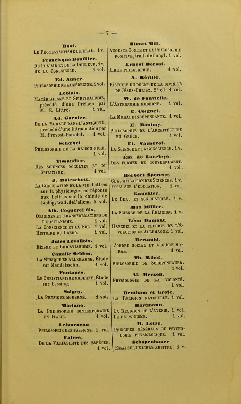 Bost. Le Protestantisme libéral. 1 v. Francisque BoullHer. Du Plaisir et de la Douleur, lv. De la Conscience. 1 vol. Ed. Aubcr. Philosophie de l amédecine. 1 vol. 1. cillai**. Matérialisme et Spiritualisme, précédé d'une Préface par M. E. Littré. 1 vol. Ad. Garni or. De la Morale dans l'antiquité, précédé d'une Introduction par M. Prevost-Paradol. 1 vol. Schœbel. Philosophie de la raison pure. 1 vol. Tissandler. Des sciences occultes et du Spiritisme. 1 vol J. Molesctaott. La Circulation de la vie . Lettres sur la physiologie, en réponse aux Lettres sur la chimie de Liebig.trad.del'allem. 2 vol. A th. Coquerel fils. Origines et Transformations du Christianisme. 1 vol. La Conscience et la Foi. 1 vol. Histoire du Credo. 1 vol. Jules Levallols. Déisme et Christianisme. 1 vol. Camille Selden. La Musique en Allemagne. Étude sur Mendelssohn. 1 vol. Fontant'N. Le Christianisme moderne. Étude sur Lessing. 1 vol. Salgey. La Physique moderne. 1 voL Marlano. La Philosophie contemporaine en Italie. 1 vol. Letourncau Philosophie des passions. 1 vol Falvre. De la Variabilité des espèces. Stuart M1II. Auguste Comte et la Philosophie positive, trad. del'angl. 1 vol. Ernest Bcrsot. Libre philosophie. 1 vol. A. Hé ville. Histoire du dogme de la divinité de Jésus-Christ. 2e éd. 1 vol. XV. de Fonvlelle. L'Astronomie moderne. 1 vol. C. Colgnet. La Morale indépendante. 1vol. E. Boutmy. Philosophie de l'architecture en Grèce. 1vol. Et. Vachcrot. La Science et la Conscience. 1 v. Ém. de I-aveleye. Des formes de gouvernement. 1 vol. Herbert Spencer. Classification des Sciences. 1 v. Essai sur l'éducation. 1 vol. Gauckler. Le Beau et son histoire. 1 v. Max Millier. La Science de la Religion. 1 v. liéon Bumont. Haeckel et la théorie de l'é- volution en Allemagne. 1 vol. Bertauld. L'ordre social et l'ordre mo- ral. 1 vol. Th. Bibot. Philosophie de Schopenhauer. 1 vol. Al. Herzen. Physiologie de la volonté. 1 vol. Bentham et Grote. La Religion naturelle. 1 vol. Hartmann. La Religion de l'avenir. 1 vol. Le darwinisme. 1 vol. B. IiOtze. Principes généraux de psycho- logie physiologique. 1 vol. Schopenbauer