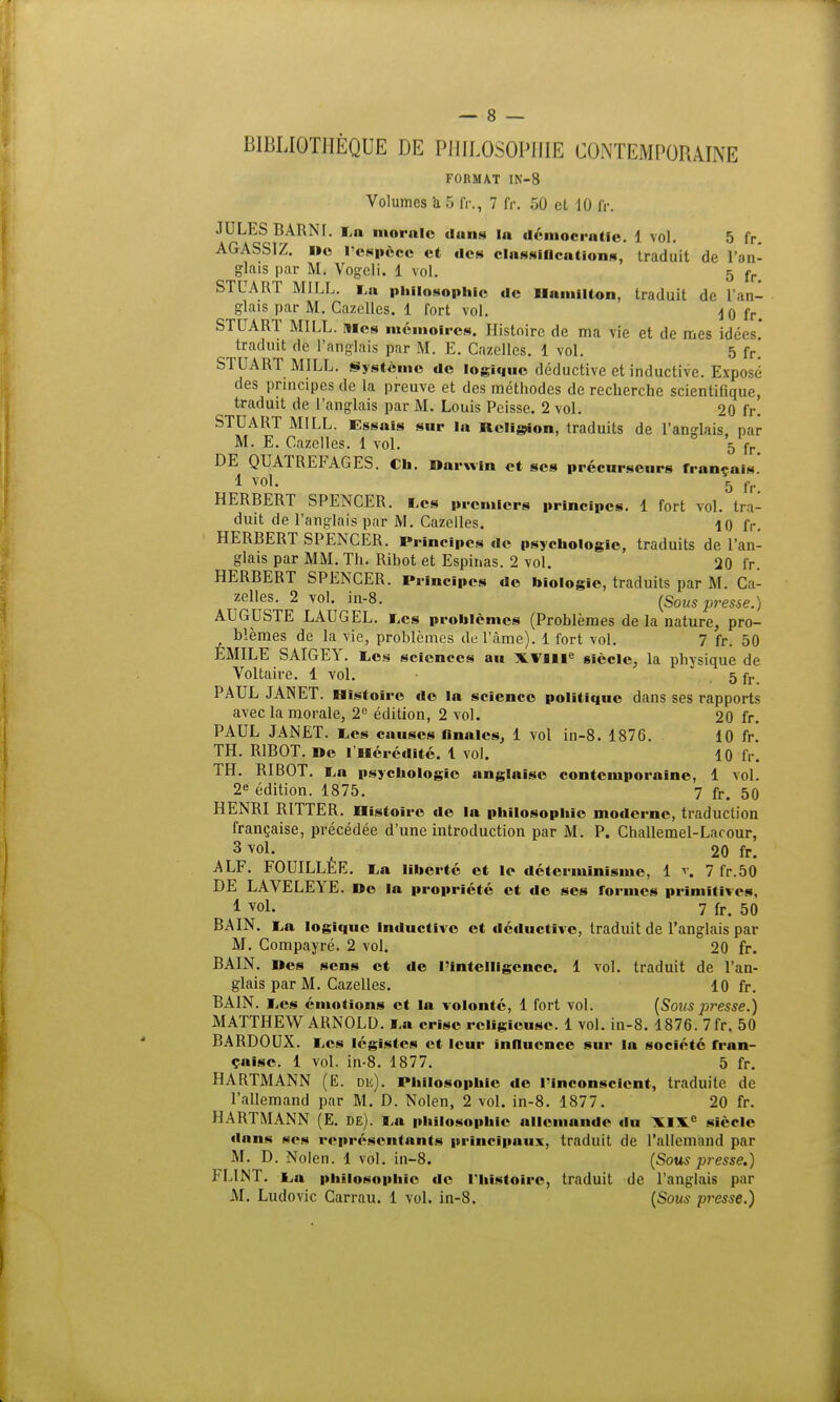 BIBLIOTHÈQUE DE PHILOSOPHIE CONTEMPORAINE FORMAT 1N-8 Volumes k 5 fr., 7 fr. 50 cl 10 fr. JULES BARNI. La morale dans la démocratie. 1 vol. 5 fr. AGASSIZ. i»e l'espèce et des classifications, traduit de l'an- glais par M. Vogeli. 1 vol. 5 fr STUART MILL. La philosophie de Hamilton, traduit de l'an- glais par M. Cazelles. 1 fort vol. \ q fr> STUART MILL. mes mémoires. Histoire de ma vie et de mes idées' traduit de l'anglais par M. E. Cazelles. 1 vol. 5 fr. STUART MILL. Système de logique déductive et inductive. Exposé des principes de la preuve et des méthodes de recherche scientifique, traduit de l'anglais par M. Louis Peisse. 2 vol. 20 fr. STUART MILL. Essais sur la Religion, traduits de l'anglais, par M. E. Cazelles. 1 vol. 5 fr> DE QUATREFAGES. Ch. Darwin et ses précurseurs français 1 vo1- 5 fr. HERBERT SPENCER. Les premiers principes. 1 fort vol. tra- duit de l'anglais par M. Cazelles. 10 fr. HERBERT SPENCER. Principes de psychologie, traduits de l'an- glais par MM. Th. Ribot et Espinas. 2 vol. 20 fr. HERBERT SPENCER. Principes de biologie, traduits par M. Ca- zelles. 2 vol. in-8. (SoMS presse.) AUGUSTE LAUGEL. Les problèmes (Problèmes de la nature, pro- blêmes de la vie, problèmes de l'âme). 1 fort vol. 7 fr. 50 EMILE SAIGEY. tes sciences au XVIIIe siècle, la physique de Voltaire. 1 vol. • . 5 fr. PAUL JANET. Histoire do la science politique dans ses rapports avec la morale, 2e édition, 2 vol. 20 fr. PAUL JANET. Les causes finales, 1 vol in-8. 1876. 10 fr. TH. RIBOT. De I Hérédité. 1 vol. 10 fr. TH. RIBOT. La psychologie anglaise contemporaine, 1 vol. 2e édition. 1875. 7 fr. 50 HENRI RITTER. Histoire de la philosophie moderne, traduction française, précédée d'une introduction par M. P. Challemel-Lacour, 3 vol. 20 fr. ALF. FOUILLEE. La liberté et le déterminisme, 1 v. 7 fr.50 DE LAVELEYE. De la propriété et de ses formes primitives, 1 vol. 7 fr. 50 BAIN. La logique inductive et déductive, traduit de l'anglais par M. Compayré. 2 vol. 20 fr. BAIN. Des sens et de l'intelligence. 1 vol. traduit de l'an- glais par M. Cazelles. 10 fr. BAIN. Les émotions et la volonté, 1 fort vol. {Sous presse.) MATTHEW ARNOLD. La crise religieuse. 1 vol. in-8. 1876. 7fr. 50 BARDOUX. Les légistes et leur influence sur la société fran- çaise. 1 vol. in-8. 1877. 5 fr. HARTMANN (E. dk). Philosophie de l'Inconscient, traduite de l'allemand par M. D. Nolen, 2 vol. in-8. 1877. 20 fr. HARTMANN (E. de). La philosophie allemande du XIXe siècle dans ses représentants principaux, traduit de l'allemand par M. D. Nolen. 1 vol. in-8. (Sous presse.) FLINT. L,u philosophie de l'histoire, traduit de l'anglais par M. Ludovic Carrau. 1 vol. in-8. (Sous presse.)