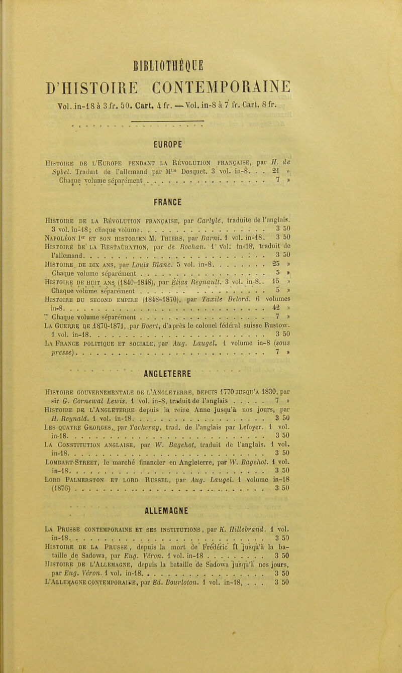 D'HISTOIRE CONTEMPORAINE Vol. in-18 à 3fr. 50. Cart. 4 fr. —Vol. in-8 à 7* fr. Cart. 8 fr. EUROPE Histoire de l'Europe pendant la Révolution française, par H. de Sybel. Traduit de l'allemand par M0 Dosquet. 3 vol. in-8. . . 21 » Chaque volume séparément 7 » FRANCE Histoire de la Révolution française, par Carlyle, traduite de l'anglais. 3 vol. in-18; cliaque volume 3 50 Napoléon Ier et son historien M. Thiers, par Bami. 1 vol. in-18. 3 50 Histoire de la Hestaùration, par de Rochau. 1 Vol. in-18, traduit de l'allemand : . . 3 50 Histoire, de dix ans, par Louis Blanc. 5 vol. in-8 25 » Chaque volume séparément 5 » Histoire de huit ans, (1840-1848), par Elias Begnault. 3 vol. in-8.. 15 » Chaque volume séparément 5 » Histoire du second empire (1848-1870), par Taxile Delord. 6 volumes in-8 42 « Chaque volume séparément 7 » La Guerre ije i8,70-1871, .parBoer/, d'après le colonel fédéral suisse Rustow. 1 vol. in-18 3 50 La France politique et sociale, par Aug. Laugel. 1 volume in-8 {sous presse) 7 » ANGLETERRE Histoire gouvernementale de l'Angleterre, depuis 1770 jusqu'à 1830, par sir G. Comewal Lewis. 1 vol. in-8, traduit de l'anglais 7 « Histoire de l'Angleterre depuis la reine Anne jusqu'à nos jours, par H. Reynald. 1 vol. in-18 3 50 Les quatre Georges,, par Tackeray, trad. de l'anglais par Lefoyer. 1 vol. in-18 . 3 50 La Constitution anglaise, par W. Bagehot, traduit de l'anglais. 1 vol. in-18 / 3 50 Lombart-Street, le marché financier en Angleterre, par W. Bagehot. 1 vol. in-18. , . 3 50 Lord Palmerston et lord Russel, par Aug. Laugel. 1 volume in-18 (187G) 3 50 ALLEMAGNE La Prusse contemporaine et ses institutions, par K. Hillebrand. 1 vol. in-18, 3 50 Histoire de la Prusse, depuis la mort tic Frédéric H jusqu'à la ba- taille de Sadowa, par Eug. Vdron. 1 vol. in-18 3 50 Histoire de l'Allemagne, depuis la bataille de Sadowa jusqu'à nos jours, par Eug. Vèron. 1 vol. in-18 3 50