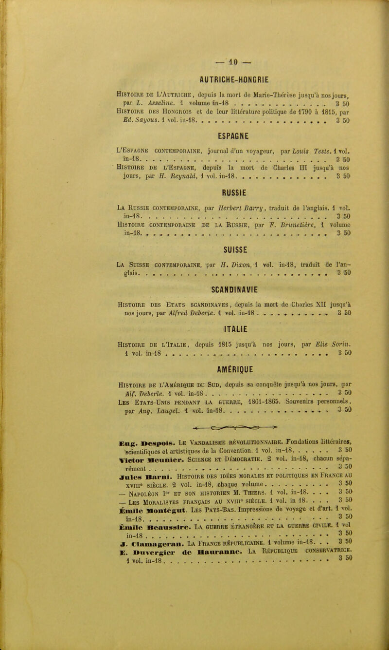AUTRICHE-HONGRIE Histoire de L'Autriche, depuis la mort de Marie-Thérèse jusqu'à nos jours, par L. Asseline. 1 volume in-18 3 50 Histoire des Hongrois et de leur litte'rature politique de 1790 à 1815, par Ed. Sayous. 1 vol. in-18 3 50 ESPAGNE L'Espagne contemporaine, journal d'un voyageur, par Louis Teste. 1 toI. in-18 3 50 Histoire de l'Espagne, depuis la mort de Charles UI jusqu'à nos jours, par H. Reynald, 1 vol. in-18 3 50 RUSSIE La Russie contemporaine, par Herbert Barry, traduit de l'anglais. 1 vol. in-18 3 50 Histoire contemporaine de la Russie, par F. Bruneiière, 1 volume in-18 3 50 SUISSE La Suisse contemporaine, par H. Dixon, 1 vol. in-18, traduit de l'an- glais 3 50 SCANDINAVIE Histoire des Etats Scandinaves, depuis la mort de Charles XII jusqu'à nos jours, par Alfred Deberle. 1 vol. in-18 , 3 50 ITALIE Histoire de l'Italie, depuis 1815 jusqu'à nos jours, par Elie Sorin. 1 vol. in-18 3 50 AMÉRIQUE Histoire de l'Amérique du Sud, depuis sa conquête jusqu'à nos jours, par Alf. Deberle. 1 vol. in-18 3 50 Les Etats-Unis pendant la guerre, 1861-1865. Souvenirs personnels, par Aug. Laugel. 1 vol. in-18 3 50 Eng, oespois. Le Vandalisme révolutionnaire. Fondations littéraires, scientifiques et artistiques de la Convention. 1 vol. in-18 3 50 Victor Meunier. Science et Démocratie. 2 vol. in-18, chacun sépa- rément 3 50 Jules Barni. Histoire des idées morales et politiques en France au xvm8 siècle. 2 vol. in-18, chaque volume 3 50 — Napoléon Ier et son historien M. Thiers. 1 vol. in-18. ... 3 50 — Les Moralistes français au xvnr3 siècle. 1 vol. in 18. . . . 3 50 Éniilc Montégut. Les Pays-Bas. Impressions de voyage et d'art. 1 vol. in-18 350 Émile Rcausslrc. La guerre étrangère et la guerre civile. 1 vol in-18 350 .1. « la nui genui. La France RÉPUBLICAINE. 1 volume in-18. . . 3 50 E. Duvcrgicr de Hauronnc. La République conservatrice. 1 vol. in-18 3 50