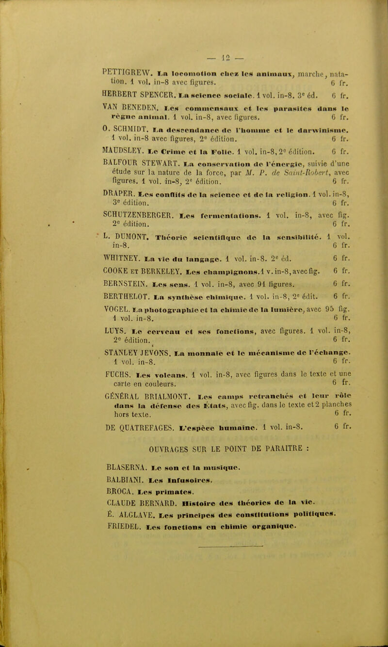 PETTIGREW. La locomotion cliese les animaux, marche, nata- tion. 1 vol. in-8 avec figures. G fr. HERBERT SPENCER. La science sociale. 1 vol. in-8. 3e éd. 6 fr. VAN BENEDEN. Les commensaux et les parasites dans le règne animai. 1 vol. in-8, avec figures. 6 fr. 0. SCHMIDT. La descendance de l'homme et le darwinisme. 1 vol. in-8 avec figures, 2° édition. 6 fr. MAUDSLEY. Le Crime et la Folie. 1 vol. in-8,2° édition. G fr. BALFOUR STEWABT. lia conservation de l'énergie, suivie d'une étude sur la nature de la force, par M. P. de Saint-Robert, avec figures. 1 vol. in-8, 2e édition. 6 fr. DRAPER. Les conflits de In science et do la religion. 1 vol. in-8, 3e édition. 6 fr. SCHUTZENBERGER. Les fermentations. 1 vol. in-8, avec fig. 2e édition. 6 fr. L. DUMONT. Théorie scientifique de la sensibilité. 1 vol. in-8. 6 fr. WH1TNEY. La vie du langage. 1 vol. in-8. 2e éd. 6 fr. COOKE et BERKELEY. Les champignons. 1 v. in-8, avec fig. 6 fr. BERNSTEIN. Les sens. 1 vol. in-8, avec 91 ligures. 6 fr. BERTHELOT. La synthèse chimique. 1 vol. in-8, 2e édit. 6 fr. VOGEL. La photographie et la chimie de la lumière, avec 95 fig. 1 vol. in-8. 6 fr. LUYS. Le cerveau et ses fonctions, avec figures. 1 vol. in-8, 2e édition. 6 fr. I STANLEY JEVONS. La monnaie et le mécanisme de réchange. 1 vol. in-8. 6 fr. FUCHS. Les volcans. 1 vol. in-8, avec figures dans le texte et une carte en couleurs. 6 fr. GÉNÉRAL BRIALMONT. Les camps retranches et leur rôle dans la défense des États, avec fig. dans le texte et 2 planches hors texte. 6 fr. DE QUATREFAGES. L'espèce humaine. 1 vol. in-8. 6 fr. OUVRAGES SUR LE POINT DE PARAITRE : BLASERNA. Le son et la musique. BALBIANI. Les mrusoires. BROCA. Les primates. CLAUDE BERNARD. Histoire des théories de la vie. É. ALGLAVE. Les principes des constitutions politiques. FRIEDEL. Les fonctions en chimie organique.