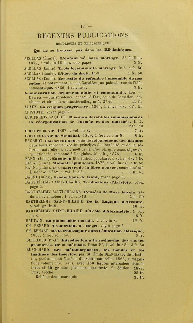 RÉCENTES PUBLICATIONS HISTORIQUES ET PHILOSOPHIQUES Qui ne se trouvent pas dans les Bibliothèques. A COLLAS (Émile). L'enfant no hors mariage. 3e édition. 1872, 1 vol. in-18 de x-165 pages. 2 fr. ACOLLAS (Émile). Trois leçons sur le mariage, ln-8. 1 fr. 50 ACOLLAS (Émile). L'idée du droit, ln-8. 1 fr. 50 ACOLLAS (Émile). Nécessite do refondre l'ensemble de nos codes, et notamment le code Napoléon, au point de vue de l'idée démocratique. 1866, 1 vol. in-8. 3 fr. Administration départementale et communale. Lois — Décrets — Jurisprudence, conseil d'État, cour de Cassation, dé- cisions et circulaires ministérielles, in-A. 2e éd. 15 fr. ALAUX. La religion progressive. 1869, 1 vol. in-18. 3 fr. 50 ARISTOTE. Voyez page 2. AUDIFFRET-PASQUTER. Discours devant les commissions de la réorganisation de l'armée et des marchés. In-A. 2 fr. 50 L'art et la vie. 1867, 2 vol. in-8. 7 fr. L'art et la vie de Stendhal. 1869, 1 fort vol. in-8. 6 fr. RACEHOT. Lois scientifiques du développement des nations dans leurs rapports avec les principes de l'hérédité et de la sé- lection naturelle. 1 vol. in-8 de la Bibliothèque scientifique in- ternationale, cartonné à l'anglaise. 2e édit., 1876. 6 fr. RARNI (Jules). Napoléon Ier, édition populaire. 1 vol.. in-18. 1 fr. RARNI (Jules), manuel républicain. 1872, 1 vol. in-18. 1 fr.50 BARNl (Jules). Les martyrs de la libre pensée, cours professé à Genève. 1862, 1 vol. in-18. 3 fr. 50 BARNl (Jules);, Traductions do Kant, voyez page 3. RARTHÉLEMY SA1NT-HILA1RE. Traductions d'Aristotc, voyez page 2. BARTHÉLÉMY SAINT-HILAIRE. Pensées do Marc Aiirclc, tra- duites et annotées. 1 vol. in-18. k fr. 50 BARTHÉLÉMY SAINT-HILAIRE. De la Logique d'Aristote. 2 vol. gr. in-8. 10 fr. BARTHÉLÉMY SA1NT-HILA1RE. L'École d'Alexandrie. 1 vol. in-8. 6fr. BAUTA1N. La philosophie morale. 2 vol. in-8. 12 fr. CH. BÉNARD. Traductions de Dégel, voyez page h. CH. RÉNARD. Do la Philosophie dans l'éducation classique, 1862. 1 fort vol. in-8. 6 fr. RERTAULD (P.-A). Introduction à la recherche des causes premières. I»e la métbode. Tome Ier, 1 vol. in-18. 3 fr.50 BLANCHARD. Les métamorphoses, les mœurs et les instincts des insectes, par M. Émile Rlanchard, de l'Insti- tut, professeur au Muséum d'histoire naturelle. 1868, 1 magni- fique volume in-8 jésus, avec 160 figures intercalées dans le texte et 40 grandes planches hors texte. 2e édition, 1877, Prix, broché. 25 fr. Relié en demi-maroquin. 30 fr.