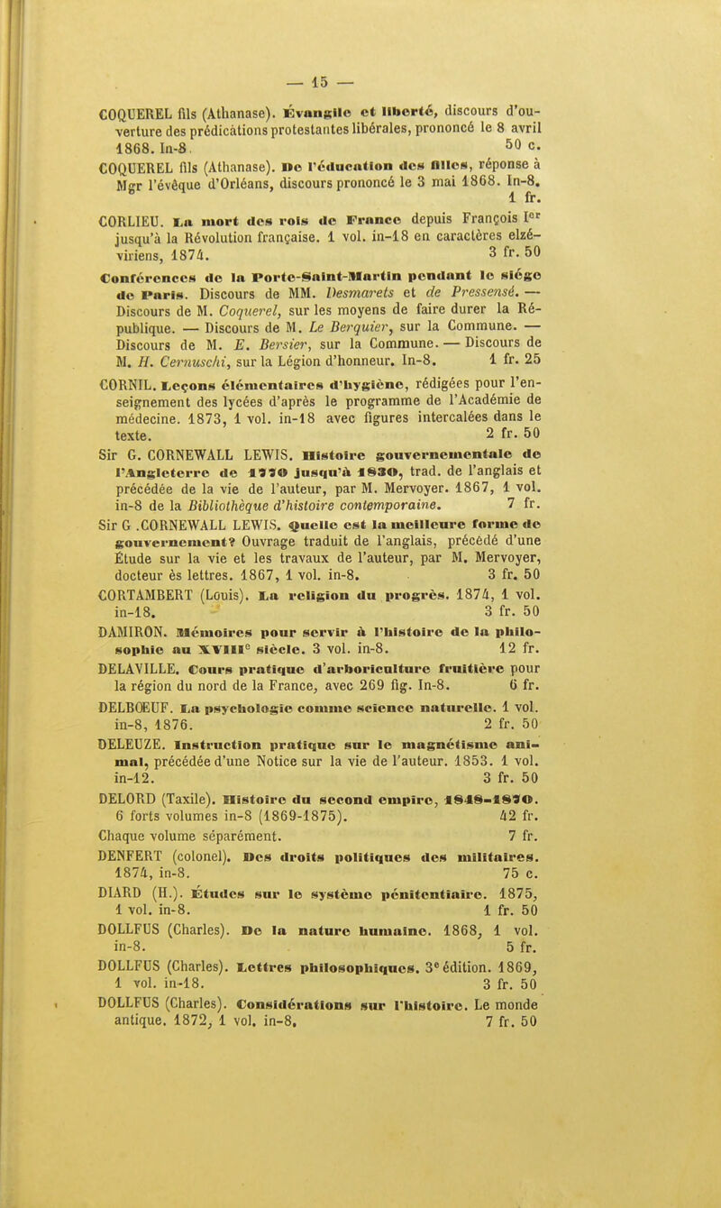 COQUEREL fils (Athanase). Évangile et liberté, discours d'ou- verture des prédications protestantes libérales, prononcé le 8 avril 1868. In-8. 50 c« COQUEREL fils (Athanase). De réducatlon des Olles, réponse à Mer l'évêaue d'Orléans, discours prononcé le 3 mai 1868. In-8. b 1 fr. CORLIEU. La mort des rois do Fronce depuis François Ior jusqu'à la Révolution française. 1 vol. in-18 en caractères elzé- viriens, 1874. 3 fr. 50 Conférences de la Porte-Saint-Martin pendant le siège de Paris. Discours de MM. Desmarets et de Pressensé. — Discours de M. Coquerel, sur les moyens de faire durer la Ré- publique. — Discours de M. Le Berquier, sur la Commune. — Discours de M. E. Bersier, sur la Commune. — Discours de M. H. Cernuschi, sur la Légion d'honneur. In-8. 1 fr. 25 CORNIL. Leçons élémentaires d'hygiène, rédigées pour l'en- seignement des lycées d'après le programme de l'Académie de médecine. 1873, 1 vol. in-18 avec figures intercalées dans le texte. 2 fr. 50 Sir G. CORNEWALL LEWIS. Histoire gouvernementale de l'Angleterre de 4**0 jusqu'à 183©, trad. de l'anglais et précédée de la vie de l'auteur, par M. Mervoyer. 1867, 1 vol. in-8 de la Bibliothèque d'histoire contemporaine. 7 fr. Sir G .CORNEWALL LEWIS. Quelle est la meilleure forme de gouvernement? Ouvrage traduit de l'anglais, précédé d'une Étude sur la vie et les travaux de l'auteur, par M. Mervoyer, docteur ès lettres. 1867, 1 vol. in-8. 3 fr. 50 CORTAMRERT (Louis). La religion du progrès. 1874, 1 vol. in-18. 3 fr. 50 DAMIRON. Mémoires pour servir à l'histoire de la philo- sophie au XVIIIe siècle. 3 vol. in-8. 12 fr. DELAVILLE. Cours pratique d'arboriculture fruitière pour la région du nord de la France, avec 269 fig. In-8. 6 fr. DELROEUF. La psychologie comme science naturelle. 1 vol. in-8, 1876. 2 fr. 50 DELEUZE. Instruction pratique sur le magnétisme ani- mal, précédée d'une Notice sur la vie de l'auteur. 1853. 1 vol. in-12. 3 fr. 50 DEL0RD (Taxile). Histoire du second empire, 1848-18*©. 6 forts volumes in-8 (1869-1875). 42 fr. Chaque volume séparément. 7 fr. DENFERT (colonel). Des droits politiques des militaires. 1874, in-8. 75 c. DIARD (H.). Études sur le système pénitentiaire. 1875, 1 vol. in-8. 1 fr. 50 DOLLFUS (Charles). De la nature humaine. 1868, 1 vol. in-8. 5 fr. DOLLFUS (Charles). Lettres philosophiques. 3e édition. 1869, 1 vol. in-18. 3 fr. 50 DOLLFUS (Charles). Considérations sur l'histoire. Le monde antique. 1872, 1 vol. in-8. 7 fr. 50