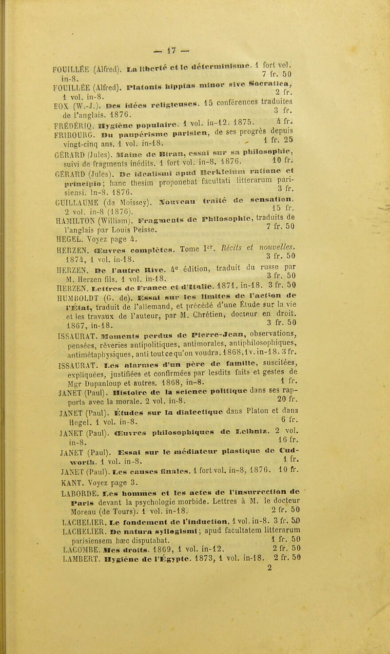FOUILLÉE (Alfred). La liberté et lo déterminisme. 1 fort vol^ in-8 FOUILLÉE (Alfred). Platonis hlppias mlnor sive Socral.cn, 1 vol. in-8. „, , ..  EOX (W.-J.). Des Méos religieuses. 15 conférences traduites de l'anglais. 1876. 6 y FRÉDÉRIQ. Hygiène populaire. 1 vol. in-12. 1875. .4 tti FRtBOURG. Hïu paupérisme parisien, de ses progrès depuis vingt-cinq ans. 1 vol. in-18. - 1 tr- GÉRARD (Jules). Maine de Birnm, essai sur sa philosophie, suivi de fragments inédits. 1 fort vol. in-8. 1876. 10 fr. GÉRARD (Jules). »e idealisml apurt Berkleinnï rnliono et prineipfo ; haito tliesim proponebat facultati litlerarum pari- siensi. ln-8. 1876. 3 tr- GUILLAUME (de Moissey). Nouveau traité de sensation. 2 vol. in-8 (1876). 4.J 1f- HAMILTON (William). Fragments de Philosophie, traduits de l'anglais par Louis Peisse. 7 fr. 50 HEGEL. Voyez page 4. HERZEN. œuvres complètes. Tome PT. Récits et nouvelles. 1874, 1 vol. in-18. 3 fr' 50 HERZEN. »e l'autre Rive. 4e édition, traduit du russe par M. Herzenfils. 1 vol. in-18. , 31r- ?J HERZEN. lettres do France et d'Italie. 1871, in-18. 3 tr. 50 HUMBOLDT (G. de). Essai sur les limites de l'action de l'État, traduit de l'allemand, et précédé d'une Élude sur la vie et les travaux de l'auteur, par M. Chrétien, docteur en droit. 1867, in-18. 3 fr; 50 ISSAURAT. Moments perdus de Pierre-Jean, observations, pensées, rêveries antipolitiques, antimorales, antiphilosophiqûes, antimétaphysiques, anti touteequ'on voudra. 1868,lv. in-18. H fr. ISSAURAT. l.es alarmes d'un père de ramille, suscitées, expliquées, justifiées et confirmées par lesdits faits et gestes de Mgr Dupanloup et autres. 1868, in-8. 1 fr. JANET (Paul). Histoire de la science politique dans ses rap- ports avec la morale. 2 vol. in-8. 20 fr. JANET (Paul). Études sur la dialectique dans Platon et dans Hegel. 1 vol. in-8. 6 fr- JANET (Paull. Œuvres philosophiques do ï.cihniK. 2 vol. in-8. 16 ^ JANET (Paul). Essai sur le médiateur plastique do Cud- worth. 1 vol. in-8. 1 fr* JANET (Paul), tes causes finales. 1 fort vol. in-8, 1876. 10 fr. KANT. Voyez page 3. LABORDE. Ees hommes et les actes do l'insurrection de Paris devant la psychologie morbide. Lettres à M. le docteur Moreau (de Tours). 1 vol. in-18. 2 fr. 50 LACHELIER. ï>e rondement de l'induction. 1vol. in-8. 3 fr. 5,0 LACHELIER. »c natura syllogisml; apud facultatem litterarum parisiensem hœc disputabat. 1 fr. 50 LAC0MBE. Mes droits. 1869, 1 vol. in-12. 2 fr. 50 LAMBERT. Hygiène de l'Égypte. 1873, 1 vol. in-18. 2 fr. 50 2